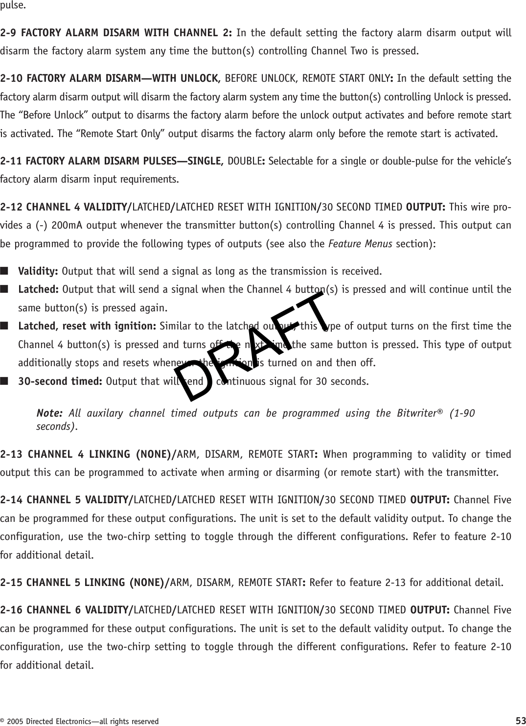 DRAFT© 2005 Directed Electronics—all rights reserved 53pulse.2-9 FACTORY ALARM DISARM WITH CHANNEL 2: In the default setting the factory alarm disarm output will disarm the factory alarm system any time the button(s) controlling Channel Two is pressed.2-10 FACTORY ALARM DISARM—WITH UNLOCK, BEFORE UNLOCK, REMOTE START ONLY: In the default setting the factory alarm disarm output will disarm the factory alarm system any time the button(s) controlling Unlock is pressed. The “Before Unlock” output to disarms the factory alarm before the unlock output activates and before remote start is activated. The “Remote Start Only” output disarms the factory alarm only before the remote start is activated.2-11 FACTORY ALARM DISARM PULSES—SINGLE, DOUBLE: Selectable for a single or double-pulse for the vehicle’s factory alarm disarm input requirements.2-12 CHANNEL 4 VALIDITY/LATCHED/LATCHED RESET WITH IGNITION/30 SECOND TIMED OUTPUT: This wire pro-vides a (-) 200mA output whenever the transmitter button(s) controlling Channel 4 is pressed. This output can be programmed to provide the following types of outputs (see also the Feature Menus section):■ Validity: Output that will send a signal as long as the transmission is received.■  Latched: Output that will send a signal when the Channel 4 button(s) is pressed and will continue until the same button(s) is pressed again.■  Latched, reset with ignition: Similar to the latched output, this type of output turns on the first time the Channel 4 button(s) is pressed and turns off the next time the same button is pressed. This type of output additionally stops and resets whenever the ignition is turned on and then off.■  30-second timed: Output that will send a continuous signal for 30 seconds.Note: All auxilary channel timed outputs can be programmed using the Bitwriter® (1-90 seconds).2-13 CHANNEL 4 LINKING (NONE)/ARM, DISARM, REMOTE START: When programming to validity or timed output this can be programmed to activate when arming or disarming (or remote start) with the transmitter.2-14 CHANNEL 5 VALIDITY/LATCHED/LATCHED RESET WITH IGNITION/30 SECOND TIMED OUTPUT: Channel Five can be programmed for these output configurations. The unit is set to the default validity output. To change the configuration, use the two-chirp setting to toggle through the different configurations. Refer to feature 2-10 for additional detail.2-15 CHANNEL 5 LINKING (NONE)/ARM, DISARM, REMOTE START: Refer to feature 2-13 for additional detail.2-16 CHANNEL 6 VALIDITY/LATCHED/LATCHED RESET WITH IGNITION/30 SECOND TIMED OUTPUT: Channel Five can be programmed for these output configurations. The unit is set to the default validity output. To change the configuration, use the two-chirp setting to toggle through the different configurations. Refer to feature 2-10 for additional detail.DRAFT