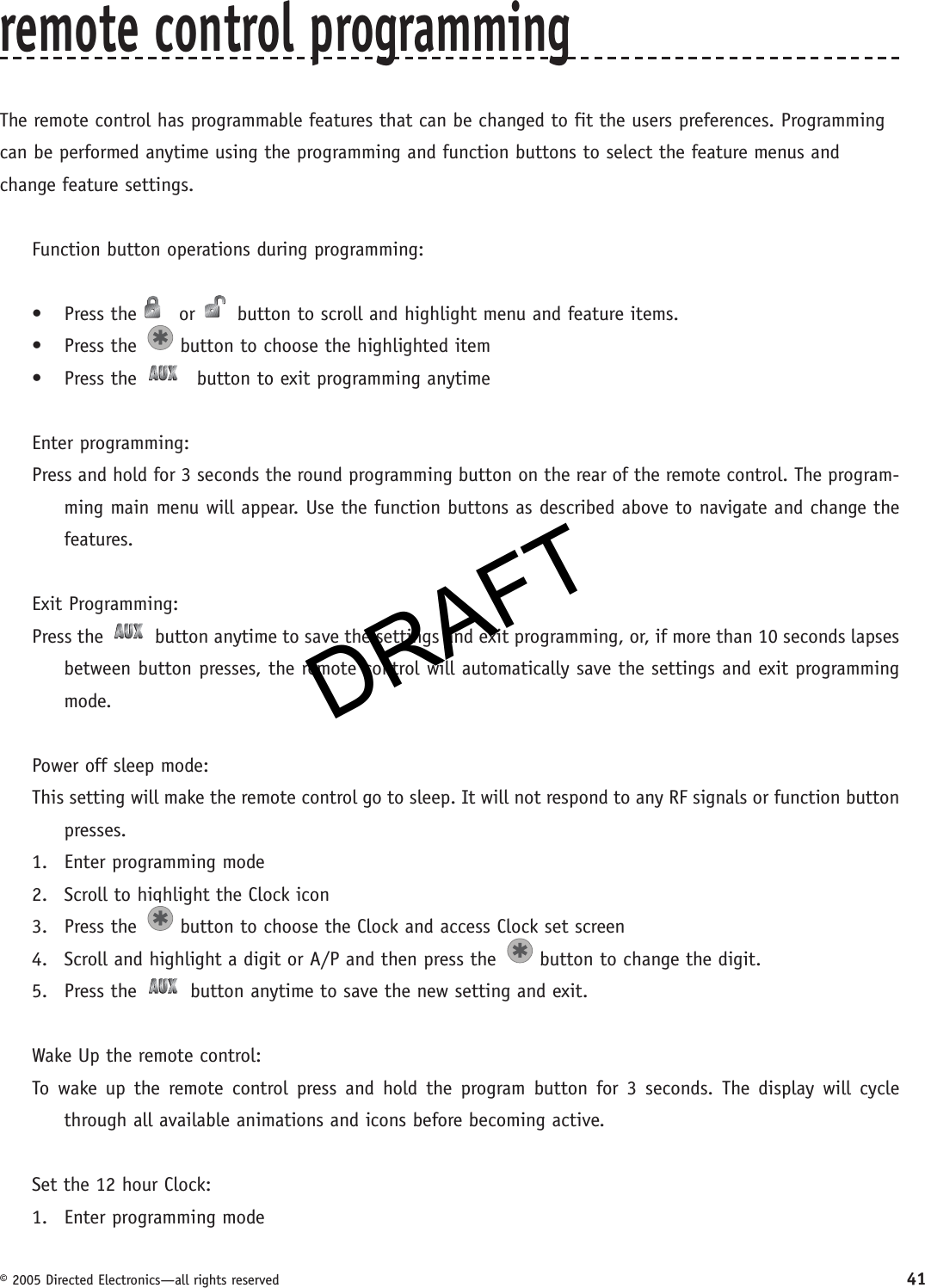 DRAFT© 2005 Directed Electronics—all rights reserved 41remote control programmingThe remote control has programmable features that can be changed to fit the users preferences. Programming can be performed anytime using the programming and function buttons to select the feature menus and change feature settings. Function button operations during programming:• Press the   or   button to scroll and highlight menu and feature items.• Press the   button to choose the highlighted item • Press the    button to exit programming anytimeEnter programming:Press and hold for 3 seconds the round programming button on the rear of the remote control. The program-ming main menu will appear. Use the function buttons as described above to navigate and change the features.Exit Programming: Press the   button anytime to save the settings and exit programming, or, if more than 10 seconds lapses between button presses, the remote control will automatically save the settings and exit programming mode.Power off sleep mode: This setting will make the remote control go to sleep. It will not respond to any RF signals or function button presses.1.  Enter programming mode2.  Scroll to highlight the Clock icon3. Press the   button to choose the Clock and access Clock set screen4.  Scroll and highlight a digit or A/P and then press the   button to change the digit.5. Press the   button anytime to save the new setting and exit.Wake Up the remote control: To wake up the remote control press and hold the program button for 3 seconds. The display will cycle through all available animations and icons before becoming active.Set the 12 hour Clock: 1.  Enter programming modeDRAFT