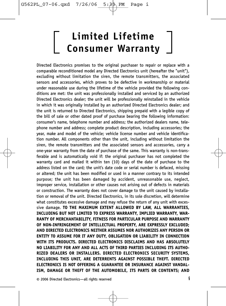 i©2006 Directed Electronics—all rights reservedLimited Lifetime   Consumer WarrantyDirected Electronics promises to the original purchaser to repair or replace with acomparable reconditioned model any Directed Electronics unit (hereafter the &quot;unit&quot;),excluding without limitation the siren, the remote transmitters, the associatedsensors and accessories, which proves to be defective in workmanship or materialunder reasonable use during the lifetime of the vehicle provided the following con-ditions are met: the unit was professionally installed and serviced by an authorizedDirected Electronics dealer; the unit will be professionally reinstalled in the vehiclein which it was originally installed by an authorized Directed Electronics dealer; andthe unit is returned to Directed Electronics, shipping prepaid with a legible copy ofthe bill of sale or other dated proof of purchase bearing the following information:consumer&apos;s name, telephone number and address; the authorized dealers name, tele-phone number and address; complete product description, including accessories; theyear, make and model of the vehicle; vehicle license number and vehicle identifica-tion number. All components other than the unit, including without limitation thesiren, the remote transmitters and the associated sensors and accessories, carry aone-year warranty from the date of purchase of the same. This warranty is non-trans-ferable and is automatically void if: the original purchaser has not completed thewarranty card and mailed it within ten (10) days of the date of purchase to theaddress listed on the card; the unit&apos;s date code or serial number is defaced, missingor altered; the unit has been modified or used in a manner contrary to its intendedpurpose; the unit has been damaged by accident, unreasonable use, neglect,improper service, installation or other causes not arising out of defects in materialsor construction. The warranty does not cover damage to the unit caused by installa-tion or removal of the unit. Directed Electronics, in its sole discretion, will determinewhat constitutes excessive damage and may refuse the return of any unit with exces-sive damage. TO THE MAXIMUM EXTENT ALLOWED BY LAW, ALL WARRANTIES,INCLUDING BUT NOT LIMITED TO EXPRESS WARRANTY, IMPLIED WARRANTY, WAR-RANTY OF MERCHANTABILITY, FITNESS FOR PARTICULAR PURPOSE AND WARRANTYOF NON-INFRINGEMENT OF INTELLECTUAL PROPERTY, ARE EXPRESSLY EXCLUDED;AND DIRECTED ELECTRONICS NEITHER ASSUMES NOR AUTHORIZES ANY PERSON ORENTITY TO ASSUME FOR IT ANY DUTY, OBLIGATION OR LIABILITY IN CONNECTIONWITH ITS PRODUCTS. DIRECTED ELECTRONICS DISCLAIMS AND HAS ABSOLUTELYNO LIABILITY FOR ANY AND ALL ACTS OF THIRD PARTIES INCLUDING ITS AUTHO-RIZED DEALERS OR INSTALLERS. DIRECTED ELECTRONICS SECURITY SYSTEMS,INCLUDING THIS UNIT, ARE DETERRENTS AGAINST POSSIBLE THEFT. DIRECTEDELECTRONICS IS NOT OFFERING A GUARANTEE OR INSURANCE AGAINST VANDAL-ISM, DAMAGE OR THEFT OF THE AUTOMOBILE, ITS PARTS OR CONTENTS; ANDG562PL_07-06.qxd  7/26/06  5:33 PM  Page i