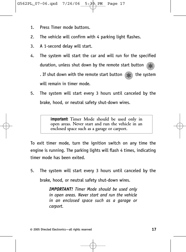 1. Press Timer mode buttons.2. The vehicle will confirm with 4 parking light flashes.3. A 1-second delay will start.4. The system will start the car and will run for the specifiedduration, unless shut down by the remote start button . If shut down with the remote start button  the systemwill remain in timer mode.5. The system will start every 3 hours until canceled by thebrake, hood, or neutral safety shut-down wires.To exit timer mode, turn the ignition switch on any time theengine is running. The parking lights will flash 4 times, indicatingtimer mode has been exited.5. The system will start every 3 hours until canceled by thebrake, hood, or neutral safety shut-down wires.IMPORTANT!  Timer Mode should be used onlyin open areas. Never start and run the vehiclein an enclosed space such as a garage orcarport.important!!Timer Mode should be used only inopen areas. Never start and run the vehicle in anenclosed space such as a garage or carport.17©2005 Directed Electronics—all rights reservedG562PL_07-06.qxd  7/26/06  5:33 PM  Page 17