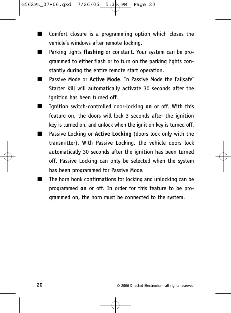 20 ©2006 Directed Electronics—all rights reserved■Comfort closure is a programming option which closes thevehicle’s windows after remote locking.■Parking lights flashing or constant. Your system can be pro-grammed to either flash or to turn on the parking lights con-stantly during the entire remote start operation.■Passive Mode or Active Mode. In Passive Mode the Failsafe®Starter Kill will automatically activate 30 seconds after theignition has been turned off.■Ignition switch-controlled door-locking on or off. With thisfeature on, the doors will lock 3 seconds after the ignitionkey is turned on, and unlock when the ignition key is turned off.■Passive Locking or Active Locking (doors lock only with thetransmitter). With Passive Locking, the vehicle doors lockautomatically 30 seconds after the ignition has been turnedoff. Passive Locking can only be selected when the systemhas been programmed for Passive Mode.■The horn honk confirmations for locking and unlocking can beprogrammed on or off. In order for this feature to be pro-grammed on, the horn must be connected to the system.G562PL_07-06.qxd  7/26/06  5:33 PM  Page 20
