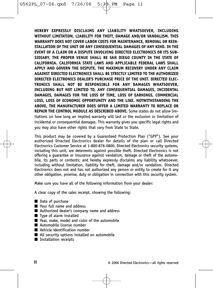 ii ©2006 Directed Electronics—all rights reservedHEREBY EXPRESSLY DISCLAIMS ANY LIABILITY WHATSOEVER, INCLUDINGWITHOUT LIMITATION, LIABILITY FOR THEFT, DAMAGE AND/OR VANDALISM. THISWARRANTY DOES NOT COVER LABOR COSTS FOR MAINTENANCE, REMOVAL OR REIN-STALLATION OF THE UNIT OR ANY CONSEQUENTIAL DAMAGES OF ANY KIND. IN THEEVENT OF A CLAIM OR A DISPUTE INVOLVING DIRECTED ELECTRONICS OR ITS SUB-SIDIARY, THE PROPER VENUE SHALL BE SAN DIEGO COUNTY IN THE STATE OFCALIFORNIA. CALIFORNIA STATE LAWS AND APPLICABLE FEDERAL LAWS SHALLAPPLY AND GOVERN THE DISPUTE. THE MAXIMUM RECOVERY UNDER ANY CLAIMAGAINST DIRECTED ELECTRONICS SHALL BE STRICTLY LIMITED TO THE AUTHORIZEDDIRECTED ELECTRONICS DEALER&apos;S PURCHASE PRICE OF THE UNIT. DIRECTED ELEC-TRONICS SHALL NOT BE RESPONSIBLE FOR ANY DAMAGES WHATSOEVER,INCLUDING BUT NOT LIMITED TO, ANY CONSEQUENTIAL DAMAGES, INCIDENTALDAMAGES, DAMAGES FOR THE LOSS OF TIME, LOSS OF EARNINGS, COMMERCIALLOSS, LOSS OF ECONOMIC OPPORTUNITY AND THE LIKE. NOTWITHSTANDING THEABOVE, THE MANUFACTURER DOES OFFER A LIMITED WARRANTY TO REPLACE ORREPAIR THE CONTROL MODULE AS DESCRIBED ABOVE. Some states do not allow lim-itations on how long an implied warranty will last or the exclusion or limitation ofincidental or consequential damages. This warranty gives you specific legal rights andyou may also have other rights that vary from State to State. This product may be covered by a Guaranteed Protection Plan (&quot;GPP&quot;). See yourauthorized Directed Electronics dealer for details of the plan or call DirectedElectronics Customer Service at 1-800-876-0800. Directed Electronics security systems,including this unit, are deterrents against possible theft. Directed Electronics is notoffering a guarantee or insurance against vandalism, damage or theft of the automo-bile, its parts or contents; and hereby expressly disclaims any liability whatsoever,including without limitation, liability for theft, damage and/or vandalism. DirectedElectronics does not and has not authorized any person or entity to create for it anyother obligation, promise, duty or obligation in connection with this security system.Make sure you have all of the following information from your dealer:A clear copy of the sales receipt, showing the following:■Date of purchase■Your full name and address■Authorized dealer&apos;s company name and address■Type of alarm installed■Year, make, model and color of the automobile■Automobile license number■Vehicle identification number■All security options installed on automobile■Installation receiptsG562PL_07-06.qxd  7/26/06  5:33 PM  Page ii