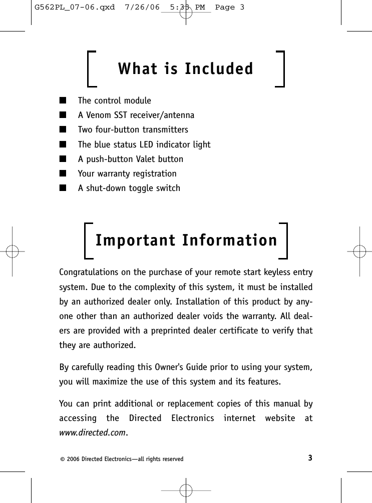 3©2006 Directed Electronics—all rights reservedWhat is Included  ■The control module■A Venom SST receiver/antenna■Two four-button transmitters■The blue status LED indicator light■A push-button Valet button■Your warranty registration■A shut-down toggle switchImportant InformationCongratulations on the purchase of your remote start keyless entrysystem. Due to the complexity of this system, it must be installedby an authorized dealer only. Installation of this product by any-one other than an authorized dealer voids the warranty. All deal-ers are provided with a preprinted dealer certificate to verify thatthey are authorized.By carefully reading this Owner&apos;s Guide prior to using your system,you will maximize the use of this system and its features.You can print additional or replacement copies of this manual byaccessing the Directed Electronics internet website at www.directed.com.G562PL_07-06.qxd  7/26/06  5:33 PM  Page 3