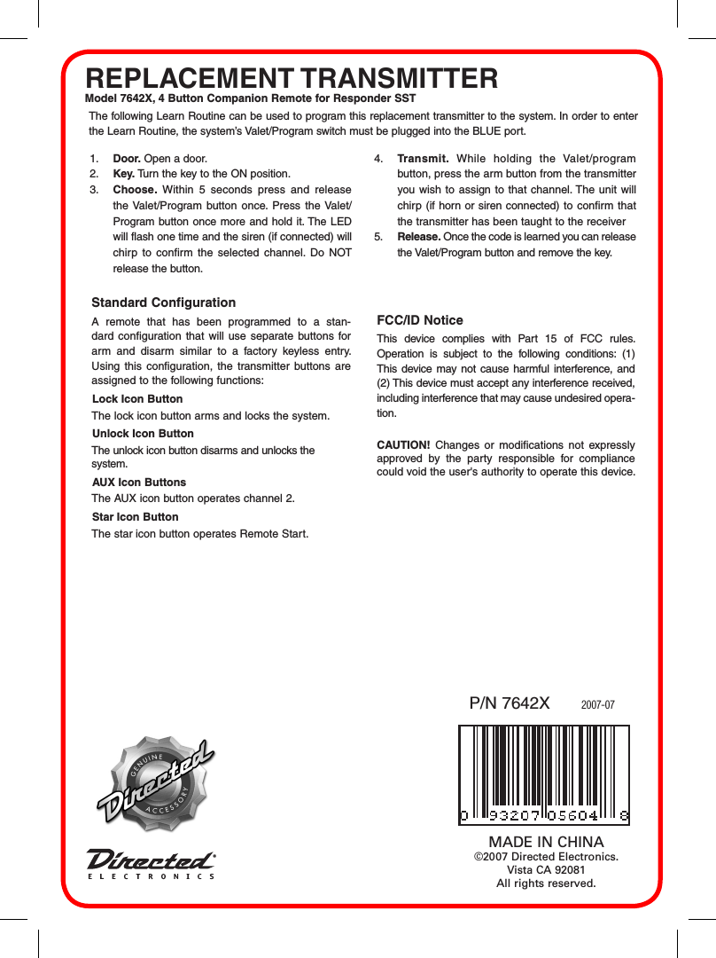 REPLACEMENT TRANSMITTERModel 7642X, 4 Button Companion Remote for Responder SST2007-07P/N 7642XMADE IN CHINA©2007 Directed Electronics. Vista CA 92081All rights reserved.The following Learn Routine can be used to program this replacement transmitter to the system. In order to enter the Learn Routine, the system’s Valet/Program switch must be plugged into the BLUE port.1.  Door. Open a door.2.  Key. Turn the key to the ON position. 3.  Choose.  Within  5  seconds  press  and  release the Valet/Program  button once. Press the Valet/Program button  once more and hold it. The LED will flash one time and the siren (if connected) will chirp  to  confirm  the  selected  channel.  Do  NOT release the button.4.  Transmit.  While  holding  the  Valet/program button, press the arm button from the transmitter you wish  to assign  to that channel. The unit will chirp  (if horn or siren connected) to confirm  that the transmitter has been taught to the receiver 5.  Release. Once the code is learned you can release the Valet/Program button and remove the key.Standard Configuration A  remote  that  has  been  programmed  to  a  stan-dard configuration that will  use  separate buttons for arm  and  disarm  similar  to  a  factory  keyless  entry. Using  this  configuration,  the  transmitter  buttons  are assigned to the following functions:Lock Icon ButtonThe lock icon button arms and locks the system.Unlock Icon ButtonThe unlock icon button disarms and unlocks the system.AUX Icon ButtonsThe AUX icon button operates channel 2.Star Icon ButtonThe star icon button operates Remote Start.FCC/ID NoticeThis  device  complies  with  Part  15  of  FCC  rules. Operation  is  subject  to  the  following  conditions:  (1) This  device may  not cause harmful  interference, and (2) This device must accept any interference received, including interference that may cause undesired opera-tion.CAUTION!  Changes  or  modifications  not  expressly approved  by  the  party  responsible  for  compliance could void the user&apos;s authority to operate this device.