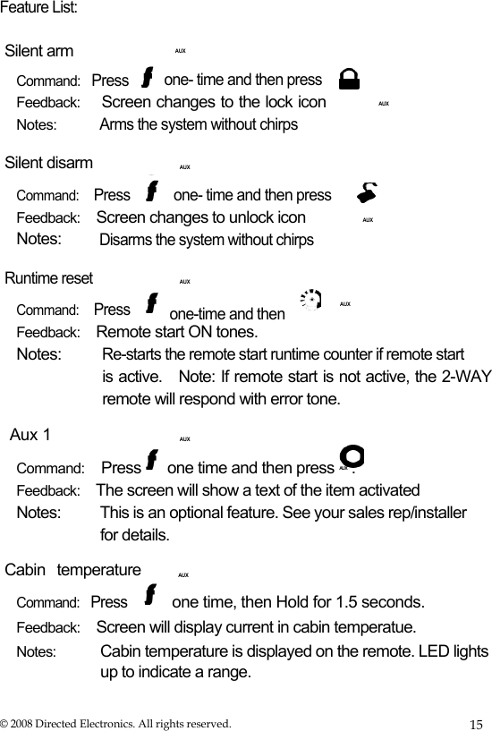  Feature List:  Silent arm Command:   Press     AUX one- time and then press Feedback:    Screen changes to the lock icon  Notes:  Arms the system without chirps  AUX Silent disarm Command:    Press     AUX one- time and then press Feedback:    Screen changes to unlock icon  Notes:  Disarms the system without chirps  AUX Runtime reset Command:    Press     AUX AUX one-time and then  Feedback:    Remote start ON tones. Notes:    Aux 1 Re-starts the remote start runtime counter if remote start is active.   Note: If remote start is not active, the 2-WAY remote will respond with error tone.     AUX  Command:    Press  one time and then press  AUX . Feedback:    The screen will show a text of the item activated Notes:  This is an optional feature. See your sales rep/installer for details. Cabin temperature   Command:   Press     AUX one time, then Hold for 1.5 seconds.  Feedback:    Screen will display current in cabin temperatue. Notes:  Cabin temperature is displayed on the remote. LED lights up to indicate a range. © 2008 Directed Electronics. All rights reserved.  15 