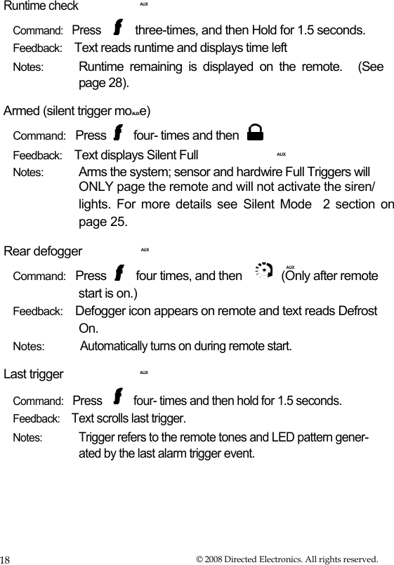   Runtime check Command:   Press    AUX  three-times, and then Hold for 1.5 seconds.  Feedback:    Text reads runtime and displays time left Notes:  Runtime  remaining  is  displayed  on  the  remote.  (See page 28). Armed (silent trigger moAUXe) Command:   Press  four- times and then Feedback:    Text displays Silent Full  AUX Notes:  Arms the system; sensor and hardwire Full Triggers will ONLY page the remote and will not activate the siren/  lights. For more details see Silent Mode  2 section on page 25. Rear defogger    AUX AUX  Command:   Press  four times, and then  (Only after remote start is on.) Feedback:    Defogger icon appears on remote and text reads Defrost On. Notes: Last trigger Automatically turns on during remote start.    AUX  Command:   Press  four- times and then hold for 1.5 seconds. Feedback:    Text scrolls last trigger. Notes: Trigger refers to the remote tones and LED pattern gener- ated by the last alarm trigger event. 18  © 2008 Directed Electronics. All rights reserved. 