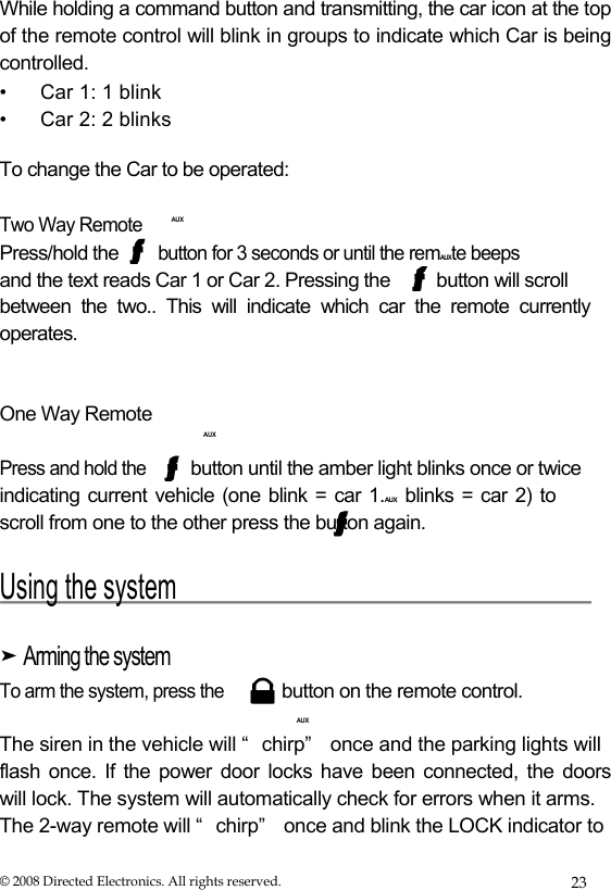  While holding a command button and transmitting, the car icon at the top of the remote control will blink in groups to indicate which Car is being controlled.  • Car 1: 1 blink • Car 2: 2 blinks  To change the Car to be operated:  Two Way Remote Press/hold the     AUX button for 3 seconds or until the remAUXte beeps  and the text reads Car 1 or Car 2. Pressing the  button will scroll between the two.. This will indicate which car the remote currently operates.    One Way Remote  AUX  Press and hold the  button until the amber light blinks once or twice  indicating current vehicle (one blink = car 1.AUX blinks = car 2) to scroll from one to the other press the button again.  Using the system   ➤ Arming the system  To arm the system, press the  button on the remote control.   AUX  The siren in the vehicle will “ chirp”  once and the parking lights will  flash once. If the power door locks have been connected, the doors  will lock. The system will automatically check for errors when it arms.  The 2-way remote will “ chirp”  once and blink the LOCK indicator to  © 2008 Directed Electronics. All rights reserved.  23 