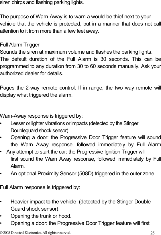  siren chirps and flashing parking lights.   The purpose of Warn-Away is to warn a would-be thief next to your  vehicle that the vehicle is protected, but in a manner that does not call attention to it from more than a few feet away.   Full Alarm Trigger  Sounds the siren at maximum volume and flashes the parking lights.  The default duration of the Full Alarm is 30 seconds. This can be programmed to any duration from 30 to 60 seconds manually. Ask your authorized dealer for details.  Pages the 2-way remote control. If in range, the two way remote will display what triggered the alarm.    Warn-Away response is triggered by:  •  Lesser or lighter vibrations or impacts (detected by the Stinger Doubleguard shock sensor) •  Opening a door: the Progressive Door Trigger feature will sound    the Warn Away response, followed immediately by Full Alarm  • Any attempt to start the car: the Progressive Ignition Trigger will  first sound the Warn Away response, followed immediately by Full  Alarm.  •   An optional Proximity Sensor (508D) triggered in the outer zone.  Full Alarm response is triggered by:  • Heavier impact to the vehicle  (detected by the Stinger Double- Guard shock sensor). • Opening the trunk or hood. • Opening a door: the Progressive Door Trigger feature will first © 2008 Directed Electronics. All rights reserved.  25 