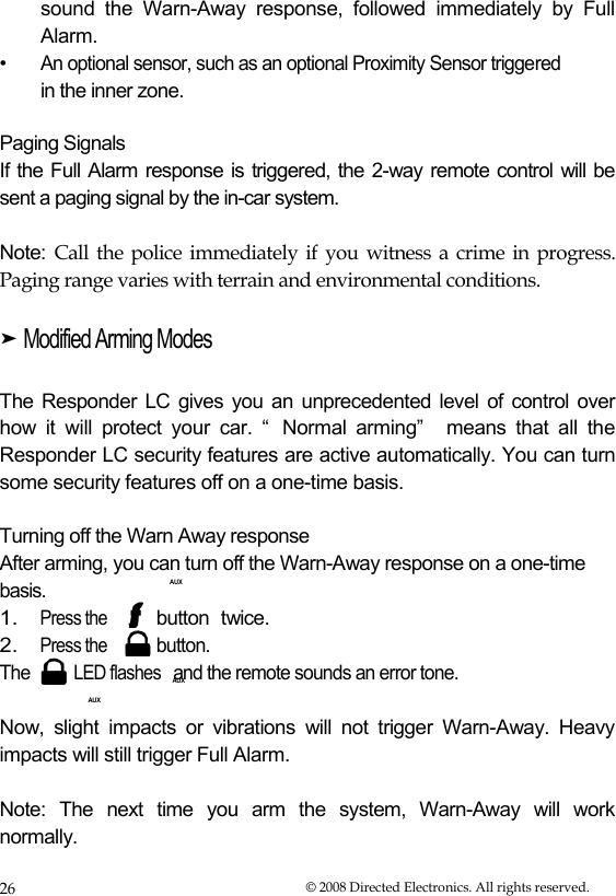 AUX  sound the Warn-Away response, followed immediately by Full  Alarm.  •  An optional sensor, such as an optional Proximity Sensor triggered  in the inner zone.   Paging Signals  If the Full Alarm response is triggered, the 2-way remote control will be sent a paging signal by the in-car system.  Note:  Call the police immediately if you witness a crime in progress.  Paging range varies with terrain and environmental conditions.  ➤ Modified Arming Modes   The Responder LC gives you an unprecedented level of control over how  it  will  protect  your  car.  “ Normal  arming”   means  that  all  the Responder LC security features are active automatically. You can turn some security features off on a one-time basis.   Turning off the Warn Away response  After arming, you can turn off the Warn-Away response on a one-time basis. 1. Press the 2. Press the AUX button twice. button.  The LED flashes and the remote sounds an error tone.  AUX  Now, slight impacts or vibrations will not trigger Warn-Away. Heavy impacts will still trigger Full Alarm.  Note:  The  next  time  you  arm  the  system,  Warn-Away  will  work normally.  26  © 2008 Directed Electronics. All rights reserved. 
