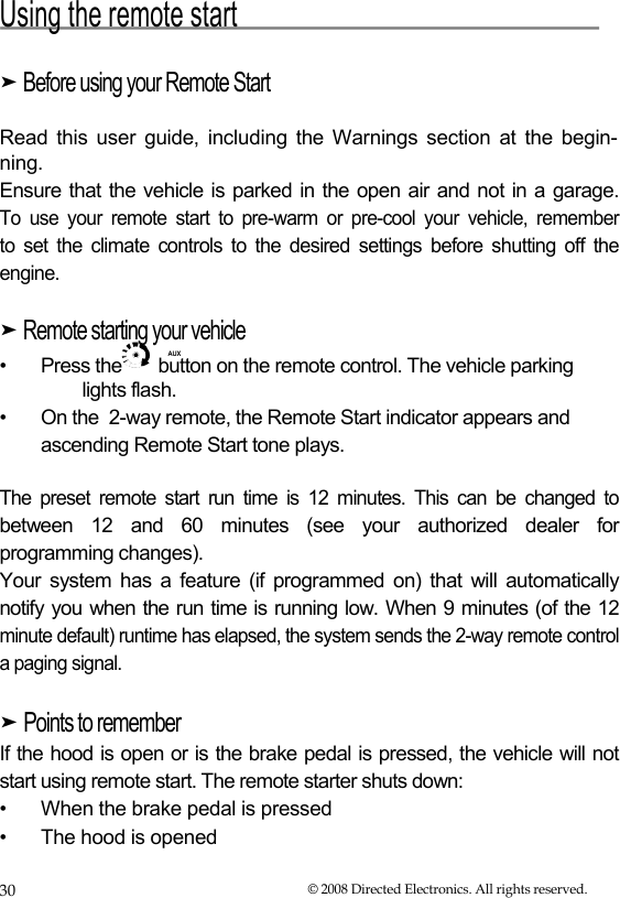  Using the remote start  ➤ Before using your Remote Start   Read this user guide, including the Warnings section at the begin- ning.  Ensure that the vehicle is parked in the open air and not in a garage.  To use your remote start to pre-warm or pre-cool your vehicle, remember  to set the climate controls to the desired settings before shutting off the  engine.  ➤ Remote starting your vehicle  AUX  •  Press the  button on the remote control. The vehicle parking lights flash. •  On the  2-way remote, the Remote Start indicator appears and ascending Remote Start tone plays. The preset remote start run time is 12 minutes. This can be changed to between 12 and 60 minutes (see your authorized dealer for programming changes).  Your system has a feature (if programmed on) that will automatically notify you when the run time is running low. When 9 minutes (of the 12 minute default) runtime has elapsed, the system sends the 2-way remote control a paging signal.  ➤ Points to remember  If the hood is open or is the brake pedal is pressed, the vehicle will not start using remote start. The remote starter shuts down:  • When the brake pedal is pressed • The hood is opened 30  © 2008 Directed Electronics. All rights reserved. 