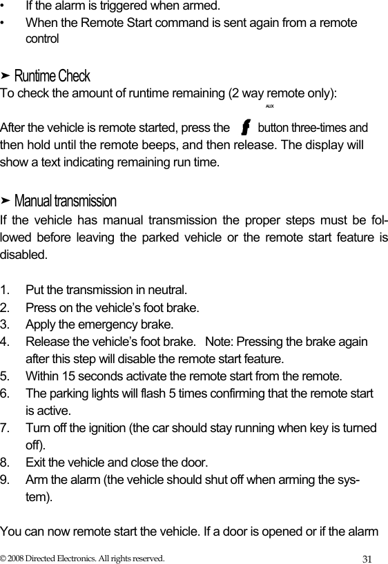  •  If the alarm is triggered when armed. •  When the Remote Start command is sent again from a remote control  ➤ Runtime Check  To check the amount of runtime remaining (2 way remote only):  AUX  After the vehicle is remote started, press the  button three-times and  then hold until the remote beeps, and then release. The display will  show a text indicating remaining run time.   ➤ Manual transmission  If the vehicle has manual transmission the proper steps must be fol- lowed before leaving the parked vehicle or the remote start feature is  disabled.   1.  Put the transmission in neutral. 2.  Press on the vehicle’s foot brake. 3.  Apply the emergency brake. 4.  Release the vehicle’s foot brake.  Note: Pressing the brake again after this step will disable the remote start feature. 5.  Within 15 seconds activate the remote start from the remote. 6.  The parking lights will flash 5 times confirming that the remote start is active. 7.  Turn off the ignition (the car should stay running when key is turned off). 8.  Exit the vehicle and close the door. 9.  Arm the alarm (the vehicle should shut off when arming the sys- tem).  You can now remote start the vehicle. If a door is opened or if the alarm © 2008 Directed Electronics. All rights reserved.  31 