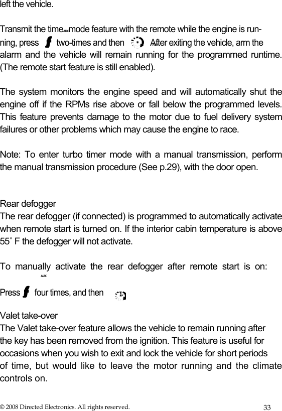 AUX  left the vehicle.   Transmit the timeAUXmode feature with the remote while the engine is run- ning, press  two-times and then  After exiting the vehicle, arm the alarm and the vehicle will remain running for the programmed runtime. (The remote start feature is still enabled).  The system monitors the engine speed and will automatically shut the  engine off if the RPMs rise above or fall below the programmed levels.  This feature prevents damage to the motor due to fuel delivery system  failures or other problems which may cause the engine to race.  Note: To enter turbo timer mode with a manual transmission, perform  the manual transmission procedure (See p.29), with the door open.    Rear defogger  The rear defogger (if connected) is programmed to automatically activate when remote start is turned on. If the interior cabin temperature is above 55˚ F the defogger will not activate.   To  manually  activate  the  rear  defogger  after  remote  start  is  on:  AUX  Press  four times, and then  Valet take-over  The Valet take-over feature allows the vehicle to remain running after  the key has been removed from the ignition. This feature is useful for  occasions when you wish to exit and lock the vehicle for short periods  of time, but would like to leave the motor running and the climate controls on.  © 2008 Directed Electronics. All rights reserved.  33 