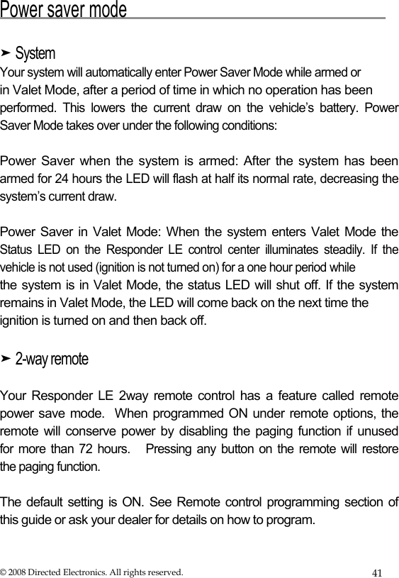  Power saver mode  ➤ System  Your system will automatically enter Power Saver Mode while armed or  in Valet Mode, after a period of time in which no operation has been  performed. This lowers the current draw on the vehicle’s battery. Power Saver Mode takes over under the following conditions:  Power Saver when the system is armed: After the system has been armed for 24 hours the LED will flash at half its normal rate, decreasing the system’s current draw.  Power Saver in Valet Mode:  When  the  system  enters  Valet  Mode  the  Status LED on the Responder LE control center illuminates steadily. If the  vehicle is not used (ignition is not turned on) for a one hour period while  the system is  in  Valet Mode, the  status LED will  shut  off. If the system  remains in Valet Mode, the LED will come back on the next time the  ignition is turned on and then back off.  ➤ 2-way remote  Your Responder LE 2way remote control has a feature called remote  power save mode.  When programmed ON under remote options, the  remote will conserve power by disabling the paging function if unused  for more than 72 hours.   Pressing any button on the remote will restore  the paging function.  The default setting is ON. See Remote control programming section of this guide or ask your dealer for details on how to program.  © 2008 Directed Electronics. All rights reserved.  41 