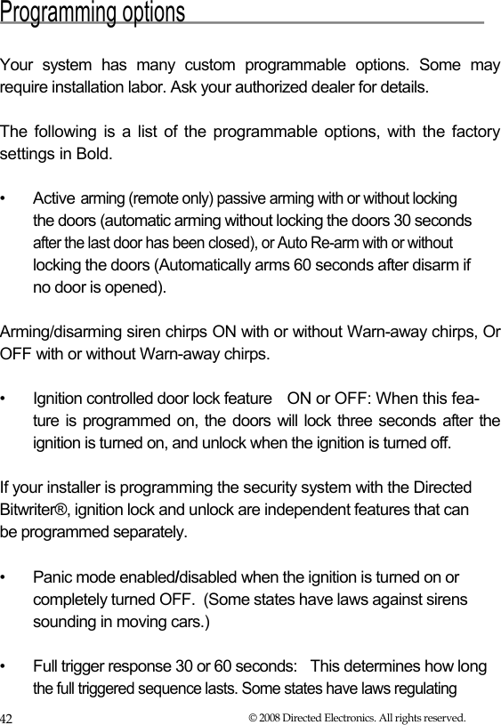  Programming options   Your system has many custom programmable options. Some may require installation labor. Ask your authorized dealer for details.  The following is a list of the programmable options, with the factory settings in Bold.  •  Active  arming (remote only) passive arming with or without locking   the doors (automatic arming without locking the doors 30 seconds   after the last door has been closed), or Auto Re-arm with or without   locking the doors (Automatically arms 60 seconds after disarm if    no door is opened).  Arming/disarming siren chirps ON with or without Warn-away chirps, Or OFF with or without Warn-away chirps.   •  Ignition controlled door lock feature   ON or OFF: When this fea- ture is programmed on, the doors will lock three seconds after the  ignition is turned on, and unlock when the ignition is turned off.   If your installer is programming the security system with the Directed  Bitwriter®, ignition lock and unlock are independent features that can  be programmed separately.   •  Panic mode enabled/disabled when the ignition is turned on or completely turned OFF.  (Some states have laws against sirens sounding in moving cars.)  •  Full trigger response 30 or 60 seconds:  This determines how long the full triggered sequence lasts. Some states have laws regulating 42  © 2008 Directed Electronics. All rights reserved. 