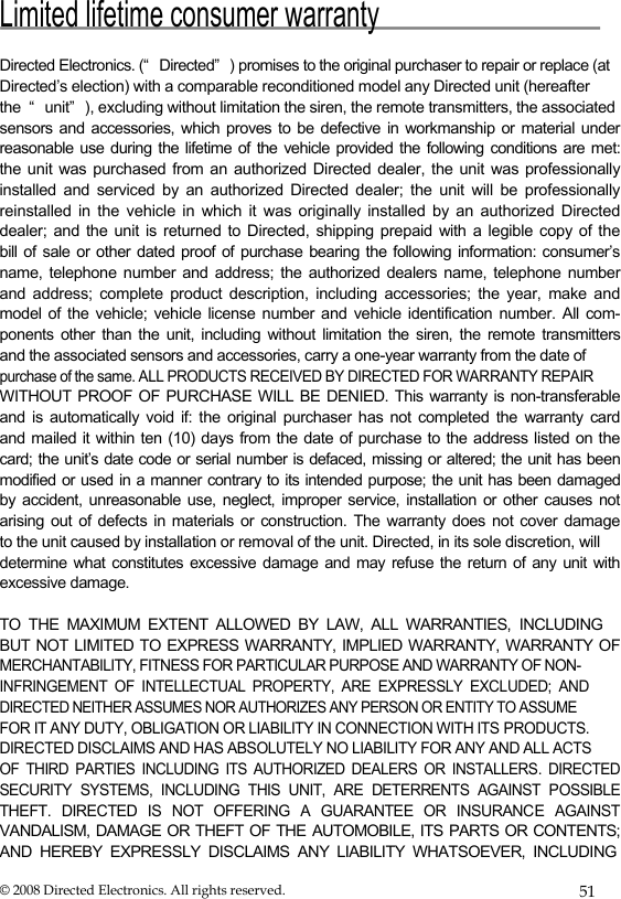  Limited lifetime consumer warranty   Directed Electronics. (“ Directed” ) promises to the original purchaser to repair or replace (at  Directed’s election) with a comparable reconditioned model any Directed unit (hereafter  the  “ unit” ), excluding without limitation the siren, the remote transmitters, the associated  sensors and accessories, which proves to be defective in workmanship or material under  reasonable use during the lifetime of the vehicle provided the following conditions are met:  the unit was purchased from an authorized Directed dealer, the unit was professionally  installed and serviced by an authorized Directed dealer; the unit will be professionally  reinstalled in the vehicle in which it was originally installed by an authorized Directed  dealer; and the unit is returned to Directed, shipping prepaid with a legible copy of the  bill of sale or other dated proof of purchase bearing the following information: consumer’s  name, telephone number and address; the authorized dealers name, telephone number  and address; complete product description, including accessories; the year, make and  model of the vehicle; vehicle license number and vehicle identification number. All com- ponents other than the unit, including without limitation the siren, the remote transmitters  and the associated sensors and accessories, carry a one-year warranty from the date of  purchase of the same. ALL PRODUCTS RECEIVED BY DIRECTED FOR WARRANTY REPAIR  WITHOUT PROOF OF PURCHASE WILL BE DENIED. This warranty is non-transferable  and is automatically void if: the original purchaser has not completed the warranty card  and mailed it within ten (10) days from the date of purchase to the address listed on the  card; the unit’s date code or serial number is defaced, missing or altered; the unit has been  modified or used in a manner contrary to its intended purpose; the unit has been damaged  by accident, unreasonable use, neglect, improper service, installation or other causes not  arising out of defects in materials or construction. The warranty does not cover damage  to the unit caused by installation or removal of the unit. Directed, in its sole discretion, will  determine what  constitutes  excessive  damage  and  may  refuse  the  return of any unit with excessive damage.   TO  THE  MAXIMUM  EXTENT  ALLOWED  BY  LAW,  ALL  WARRANTIES,  INCLUDING  BUT NOT LIMITED TO EXPRESS WARRANTY, IMPLIED WARRANTY, WARRANTY OF  MERCHANTABILITY, FITNESS FOR PARTICULAR PURPOSE AND WARRANTY OF NON- INFRINGEMENT  OF  INTELLECTUAL  PROPERTY,  ARE  EXPRESSLY  EXCLUDED;  AND  DIRECTED NEITHER ASSUMES NOR AUTHORIZES ANY PERSON OR ENTITY TO ASSUME  FOR IT ANY DUTY, OBLIGATION OR LIABILITY IN CONNECTION WITH ITS PRODUCTS.  DIRECTED DISCLAIMS AND HAS ABSOLUTELY NO LIABILITY FOR ANY AND ALL ACTS  OF  THIRD  PARTIES  INCLUDING  ITS  AUTHORIZED  DEALERS  OR  INSTALLERS.  DIRECTED  SECURITY  SYSTEMS,  INCLUDING  THIS  UNIT,  ARE  DETERRENTS  AGAINST  POSSIBLE  THEFT.  DIRECTED  IS  NOT  OFFERING  A  GUARANTEE  OR  INSURANCE  AGAINST  VANDALISM,  DAMAGE  OR  THEFT  OF THE AUTOMOBILE, ITS PARTS OR CONTENTS;  AND  HEREBY  EXPRESSLY  DISCLAIMS  ANY  LIABILITY  WHATSOEVER,  INCLUDING  © 2008 Directed Electronics. All rights reserved.  51 