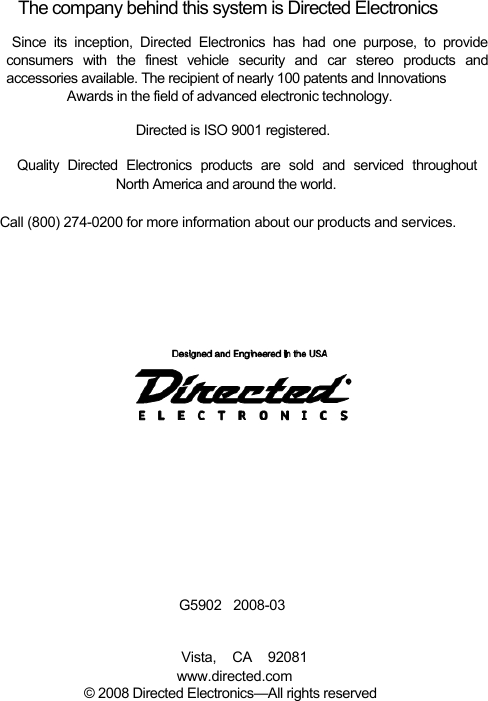    The company behind this system is Directed Electronics  Since its inception, Directed Electronics has had one purpose, to provide  consumers with the finest vehicle security and car stereo products and  accessories available. The recipient of nearly 100 patents and Innovations  Awards in the field of advanced electronic technology.  Directed is ISO 9001 registered.  Quality Directed Electronics products are sold and serviced throughout    North America and around the world.   Call (800) 274-0200 for more information about our products and services.                       G5902   2008-03   Vista, CA 92081  www.directed.com  © 2008 Directed Electronics—All rights reserved   