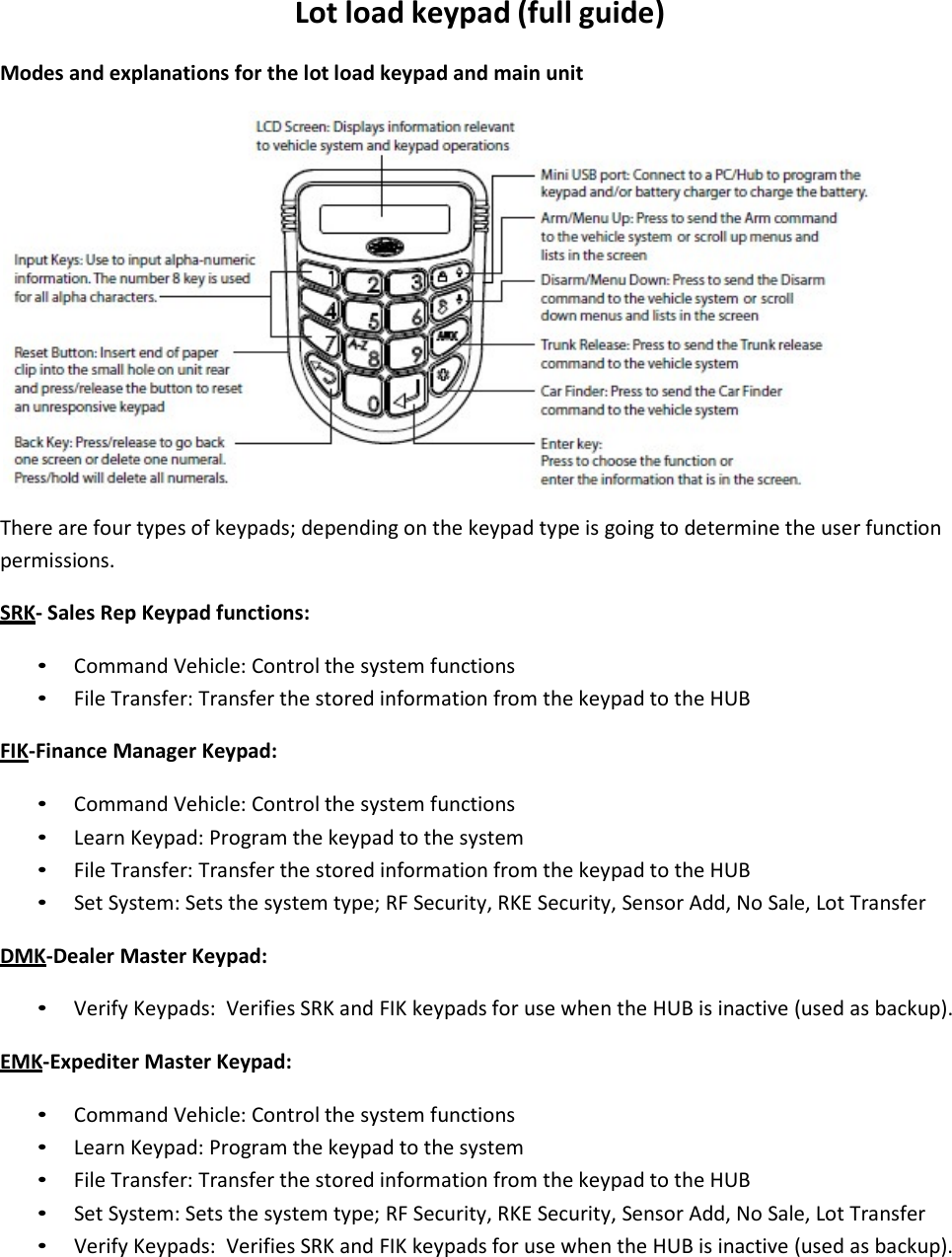 Lotloadkeypad(fullguide)Modesandexplanationsforthelotloadkeypadandmainunit Therearefourtypesofkeypads;dependingonthekeypadtypeisgoingtodeterminetheuserfunctionpermissions.SRK‐SalesRepKeypadfunctions:• CommandVehicle:Controlthesystemfunctions• FileTransfer:TransferthestoredinformationfromthekeypadtotheHUBFIK‐FinanceManagerKeypad:• CommandVehicle:Controlthesystemfunctions• LearnKeypad:Programthekeypadtothesystem• FileTransfer:TransferthestoredinformationfromthekeypadtotheHUB• SetSystem:Setsthesystemtype;RFSecurity,RKESecurity,SensorAdd,NoSale,LotTransferDMK‐DealerMasterKeypad:• VerifyKeypads:VerifiesSRKandFIKkeypadsforusewhentheHUBisinactive(usedasbackup).EMK‐ExpediterMasterKeypad:• CommandVehicle:Controlthesystemfunctions• LearnKeypad:Programthekeypadtothesystem• FileTransfer:TransferthestoredinformationfromthekeypadtotheHUB• SetSystem:Setsthesystemtype;RFSecurity,RKESecurity,SensorAdd,NoSale,LotTransfer• VerifyKeypads:VerifiesSRKandFIKkeypadsforusewhentheHUBisinactive(usedasbackup).