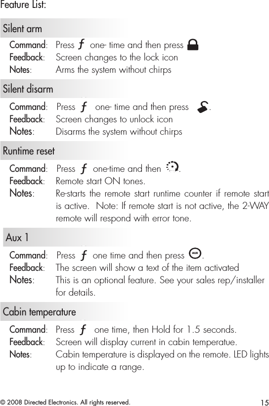 15© 2008 Directed Electronics. All rights reserved.Feature List:   Silent armCommand:   Press A U X one- time and then press A U XFeedback:   Screen changes to the lock iconNotes:   Arms the system without chirps   Silent disarmCommand:   Press A U X one- time and then press  A U X.Feedback:   Screen changes to unlock iconNotes:   Disarms the system without chirps   Runtime resetCommand:   Press A U X one-time and then A U X.Feedback:   Remote start ON tones.Notes:   Re-starts the remote start runtime counter if remote start is active.  Note: If remote start is not active, the 2-WAY remote will respond with error tone.   Aux 1Command:   Press A U X one time and then press A U X. Feedback:   The screen will show a text of the item activatedNotes:   This is an optional feature. See your sales rep/installer for details.   Cabin temperatureCommand:   Press A U X one time, then Hold for 1.5 seconds.Feedback:   Screen will display current in cabin temperatue. Notes:   Cabin temperature is displayed on the remote. LED lights up to indicate a range. 