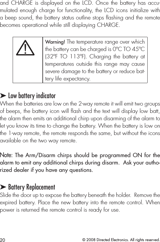 20 © 2008 Directed Electronics. All rights reserved.and CHARGE is displayed on the LCD. Once the battery has accu-mulated enough charge for functionality, the LCD icons initialize with a beep sound, the battery status outline stops ﬂashing and the remote becomes operational while still displaying CHARGE.Satmode,bank selectorAUDIOPWR12REWFFPLAY/PROG NR3456DISC- DISC+11:53XM1-1 CH-001CHVOLSCAN SOUNDAM/FMCD/AUXSATRADIOSEEKSKIPRPTDISP -MODEA.SELRDMTUNEAUTOOFFDUALA/C MODEChannel controlCategoryControlText selector.Hold for 10secto togglechannelor categorytune modes.TogglesScan modeBank andpresentindicatorChanneland textindicatorPreset 1-6.Hold until beeptosavetoapreset.CATEGORYTune modeindicatorMODEDUALOFFAUTOMAP/GUIDE MENU SETUPINFO ZOOM CANCEL AUDIOAUTOMODEA/CLOADDISCTAPE AM/FM DISPMODESCAN RPT A.SEL/RDM-SEEK +1234 56DISC- DISC+VOLPWRPUSHTUNESOUNDPUSHXM1-1VOLCHCHANNELCATEGORYNAMETITLE::::1CH2CH3CH6CH5CH4CHMODE SCAN SOUND001-HITS1POPMUSICNAMEMUSIC TITLEChannel controlCategoryControl001 014 018040 065 115Toggles betweenchannel andcategory modesBank andpresentindicatorUpper displaytext modeselectorSat modeand bankselectorPreset 1-6.Press untilbeepto saveto a preset.Channeland textIndicator fieldsTogglesScan modeTune modeindicatorANTENNASC OUTPUTSirius-Ready, SAT Radio Ready or select OEM headunits with optional Honda Bus Compatible TranslatorHeadunit bus cableSiriusConnect CableHON-SC1Honda Bus CompatibleTranslator Warning! The temperature range over which the battery can be charged is 0ºC TO 45ºC (32ºF TO 113ºF). Charging the battery  at temperatures outside this range may cause severe damage to the battery or reduce bat-tery life expectancy.➤ Low battery indicatorWhen the batteries are low on the 2-way remote it will emit two groups of beeps, the battery icon will ash and the text will display low batt, the alarm then emits an additional chirp upon disarming of the alarm to let you know its time to change the battery. When the battery is low on the 1-way remote, the remote responds the same, but without the icons available on the two way remote. Note: The Arm/Disarm chirps should be programmed ON for the alarm to emit any additional chirps during disarm.  Ask your autho-rized dealer if you have any questions.➤ Battery ReplacementSlide the door up to expose the battery beneath the holder.  Remove the expired battery. Place the new battery into the remote control. When power is returned the remote control is ready for use. 