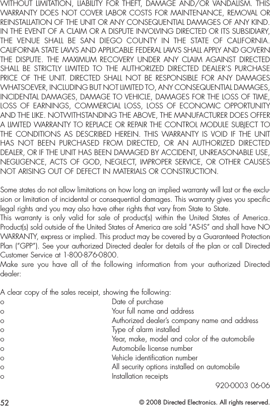 52 © 2008 Directed Electronics. All rights reserved.WITHOUT  LIMITATION,  LIABILITY  FOR  THEFT,  DAMAGE  AND/OR  VANDALISM.  THIS WARRANTY DOES NOT COVER LABOR COSTS FOR MAINTENANCE, REMOVAL OR REINSTALLATION OF THE UNIT OR ANY CONSEQUENTIAL DAMAGES OF ANY KIND. IN THE EVENT OF A CLAIM OR A DISPUTE INVOLVING DIRECTED OR ITS SUBSIDIARY, THE  VENUE  SHALL  BE  SAN  DIEGO  COUNTY  IN  THE  STATE  OF  CALIFORNIA. CALIFORNIA STATE LAWS AND APPLICABLE FEDERAL LAWS SHALL APPLY AND GOVERN THE  DISPUTE.  THE  MAXIMUM  RECOVERY UNDER  ANY  CLAIM  AGAINST  DIRECTED SHALL  BE  STRICTLY  LIMITED  TO  THE  AUTHORIZED  DIRECTED  DEALER’S  PURCHASE PRICE  OF  THE  UNIT.  DIRECTED  SHALL  NOT  BE  RESPONSIBLE  FOR ANY DAMAGES WHATSOEVER, INCLUDING BUT NOT LIMITED TO, ANY CONSEQUENTIAL DAMAGES, INCIDENTAL DAMAGES, DAMAGE TO VEHICLE, DAMAGES FOR THE LOSS OF TIME, LOSS  OF  EARNINGS,  COMMERCIAL  LOSS,  LOSS  OF  ECONOMIC  OPPORTUNITY AND THE LIKE. NOTWITHSTANDING THE ABOVE, THE MANUFACTURER DOES OFFER A LIMITED WARRANTY TO REPLACE OR REPAIR THE CONTROL MODULE SUBJECT TO THE  CONDITIONS  AS  DESCRIBED  HEREIN.  THIS  WARRANTY  IS  VOID  IF  THE  UNIT HAS  NOT  BEEN  PURCHASED  FROM  DIRECTED,  OR  AN  AUTHORIZED  DIRECTED DEALER, OR IF THE UNIT HAS BEEN DAMAGED BY ACCIDENT, UNREASONABLE USE, NEGLIGENCE, ACTS  OF GOD, NEGLECT,  IMPROPER SERVICE, OR  OTHER CAUSES NOT ARISING OUT OF DEFECT IN MATERIALS OR CONSTRUCTION.Some states do not allow limitations on how long an implied warranty will last or the exclu-sion or limitation of incidental or consequential damages. This warranty gives you specific legal rights and you may also have other rights that vary from State to State. This  warranty  is  only  valid  for  sale  of  product(s)  within  the  United  States  of  America. Product(s) sold outside of the United States of America are sold “AS-IS” and shall have NO WARRANTY, express or implied. This product may be covered by a Guaranteed Protection Plan (“GPP”). See your authorized Directed dealer for details of the plan or call Directed Customer Service at 1-800-876-0800. Make  sure  you  have  all  of  the  following  information  from  your  authorized  Directed dealer:A clear copy of the sales receipt, showing the following:o  Date of purchaseo  Your full name and addresso  Authorized dealer’s company name and addresso  Type of alarm installedo  Year, make, model and color of the automobileo  Automobile license numbero  Vehicle identification numbero  All security options installed on automobileo  Installation receipts920-0003 06-06