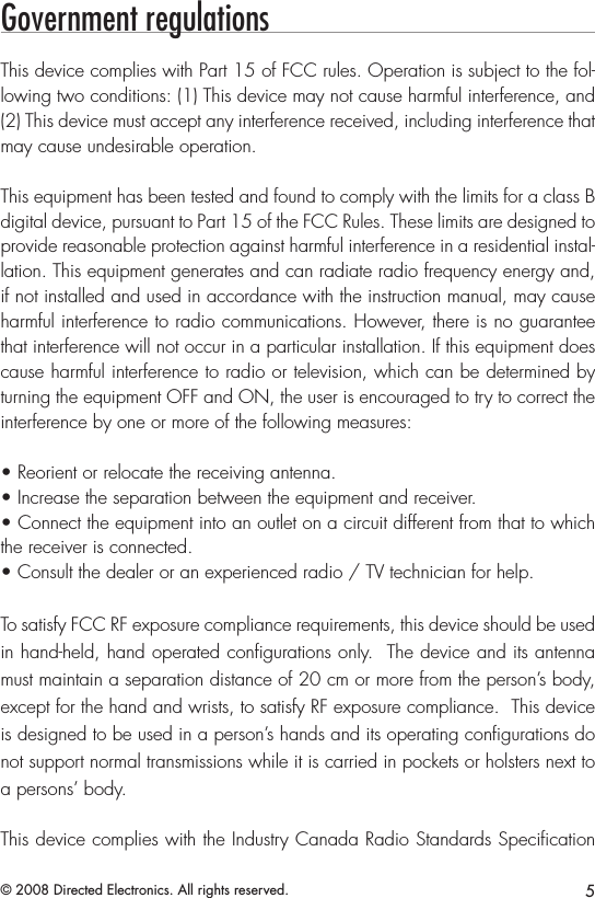 5© 2008 Directed Electronics. All rights reserved.Government regulationsThis device complies with Part 15 of FCC rules. Operation is subject to the fol-lowing two conditions: (1) This device may not cause harmful interference, and (2) This device must accept any interference received, including interference that may cause undesirable operation.This equipment has been tested and found to comply with the limits for a class B digital device, pursuant to Part 15 of the FCC Rules. These limits are designed to provide reasonable protection against harmful interference in a residential instal-lation. This equipment generates and can radiate radio frequency energy and, if not installed and used in accordance with the instruction manual, may cause harmful interference to radio communications. However, there is no guarantee that interference will not occur in a particular installation. If this equipment does cause harmful interference to radio or television, which can be determined by turning the equipment OFF and ON, the user is encouraged to try to correct the interference by one or more of the following measures:• Reorient or relocate the receiving antenna.• Increase the separation between the equipment and receiver.• Connect the equipment into an outlet on a circuit different from that to which the receiver is connected.• Consult the dealer or an experienced radio / TV technician for help.To satisfy FCC RF exposure compliance requirements, this device should be used in hand-held, hand operated conﬁgurations only.  The device and its antenna must maintain a separation distance of 20 cm or more from the person’s body, except for the hand and wrists, to satisfy RF exposure compliance.  This device is designed to be used in a person’s hands and its operating conﬁgurations do not support normal transmissions while it is carried in pockets or holsters next to a persons’ body.This device complies with the Industry Canada Radio Standards Speciﬁcation 