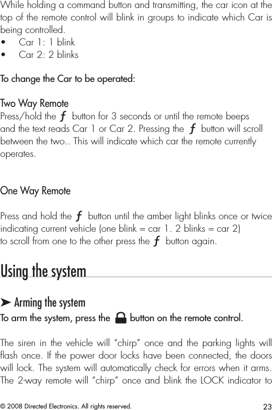 23© 2008 Directed Electronics. All rights reserved.While holding a command button and transmitting, the car icon at the top of the remote control will blink in groups to indicate which Car is being controlled. Car 1: 1 blink• Car 2: 2 blinks• To change the Car to be operated: Two Way Remote Press/hold the A U X button for 3 seconds or until the remote beeps and the text reads Car 1 or Car 2. Pressing the A U X button will scroll between the two.. This will indicate which car the remote currently operates. One Way RemotePress and hold the A U X button until the amber light blinks once or twice indicating current vehicle (one blink = car 1. 2 blinks = car 2) to scroll from one to the other press the A U X button again.Using the system➤ Arming the systemTo arm the system, press the A U X button on the remote control.The siren in the vehicle will “chirp” once and the parking lights will ﬂash once. If the power door locks have been connected, the doors will lock. The system will automatically check for errors when it arms. The 2-way remote will “chirp” once and blink the LOCK indicator to 