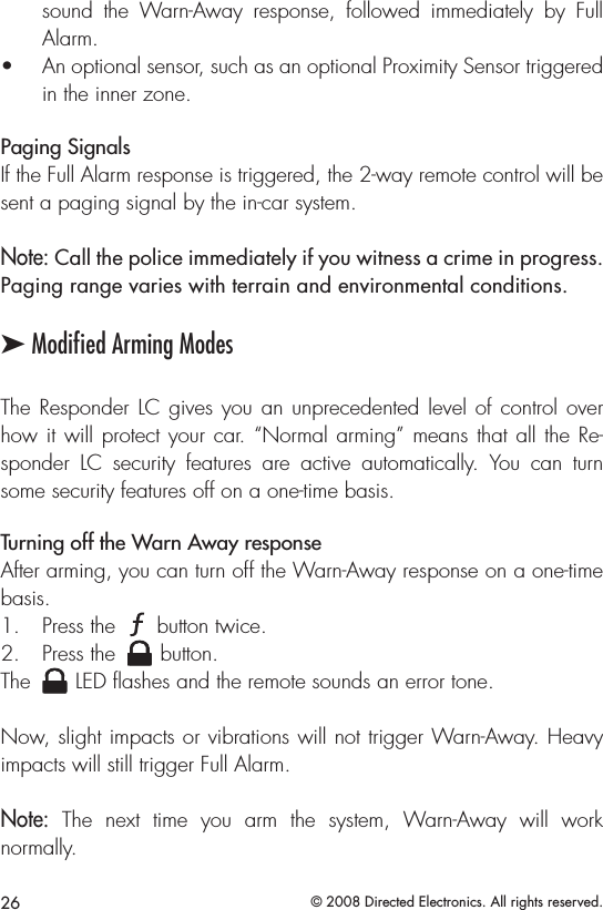 26 © 2008 Directed Electronics. All rights reserved.sound  the  Warn-Away  response,  followed  immediately  by  Full Alarm.An optional sensor, such as an optional Proximity Sensor triggered • in the inner zone.Paging SignalsIf the Full Alarm response is triggered, the 2-way remote control will be sent a paging signal by the in-car system.Note: Call the police immediately if you witness a crime in progress. Paging range varies with terrain and environmental conditions.➤ Modiﬁed Arming ModesThe Responder LC gives you an unprecedented level of control over how it will protect your car. “Normal arming” means that all the Re-sponder  LC  security  features  are  active  automatically.  You  can  turn some security features off on a one-time basis.Turning off the Warn Away responseAfter arming, you can turn off the Warn-Away response on a one-time basis.Press the  1. A U X button twice.Press the 2. A U X button.The A U X LED ﬂashes and the remote sounds an error tone.Now, slight impacts or vibrations will not trigger Warn-Away. Heavy impacts will still trigger Full Alarm.Note:  The  next  time  you  arm  the  system,  Warn-Away  will  work  normally.