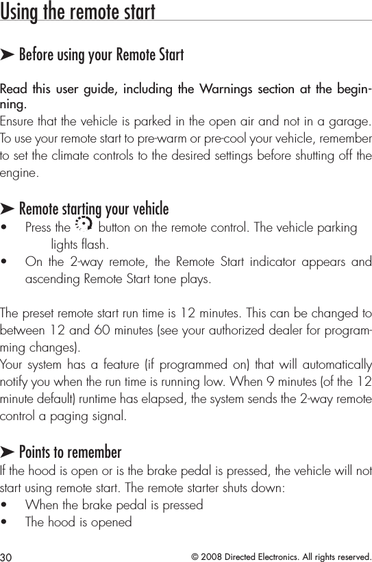 30 © 2008 Directed Electronics. All rights reserved.Using the remote start➤ Before using your Remote StartRead this user  guide,  including  the Warnings section at  the  begin-ning. Ensure that the vehicle is parked in the open air and not in a garage. To use your remote start to pre-warm or pre-cool your vehicle, remember to set the climate controls to the desired settings before shutting off the engine.➤ Remote starting your vehiclePress the • A U X button on the remote control. The vehicle parking    lights ﬂash.On  the  2-way  remote, the  Remote  Start  indicator  appears  and • ascending Remote Start tone plays.The preset remote start run time is 12 minutes. This can be changed to between 12 and 60 minutes (see your authorized dealer for program-ming changes).Your system has a feature (if programmed on) that will automatically notify you when the run time is running low. When 9 minutes (of the 12 minute default) runtime has elapsed, the system sends the 2-way remote control a paging signal. ➤ Points to rememberIf the hood is open or is the brake pedal is pressed, the vehicle will not start using remote start. The remote starter shuts down: When the brake pedal is pressed • The hood is opened • 