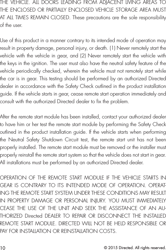 10 © 2015 Directed. All rights reserved.THE VEHICLE. ALL DOORS LEADING FROM ADJACENT LIVING AREAS TO THE ENCLOSED OR PARTIALLY ENCLOSED VEHICLE STORAGE AREA MUST AT ALL TIMES REMAIN CLOSED. These precautions are the sole responsibility of the user.Use of this product in a manner contrary to its intended mode of operation may result in property damage, personal injury, or death. (1) Never remotely start the vehicle with the vehicle in gear, and (2) Never remotely start the vehicle with the keys in the ignition. The user must also have the neutral safety feature of the vehicle periodically checked, wherein the vehicle must not remotely start while the car is in gear. This testing should be performed by an authorized Directed dealer in accordance with the Safety Check outlined in the product installation guide. If the vehicle starts in gear, cease remote start operation immediately and consult with the authorized Directed dealer to ﬁx the problem.After the remote start module has been installed, contact your authorized dealer to have him or her test the remote start module by performing the Safety Check outlined in the product installation guide. If the vehicle starts when performing the Neutral Safety Shutdown Circuit test, the remote start unit has not been properly installed. The remote start module must be removed or the installer must properly reinstall the remote start system so that the vehicle does not start in gear. All installations must be performed by an authorized Directed dealer. OPERATION OF THE REMOTE START MODULE IF THE VEHICLE STARTS IN GEAR IS CONTRARY TO ITS INTENDED MODE OF OPERATION. OPERAT-ING THE REMOTE START SYSTEM UNDER THESE CONDITIONS MAY RESULT IN PROPERTY DAMAGE OR PERSONAL INJURY. YOU MUST IMMEDIATELY CEASE THE USE OF THE UNIT AND SEEK THE ASSISTANCE OF AN AU-THORIZED Directed DEALER TO REPAIR OR DISCONNECT THE INSTALLED REMOTE START MODULE. DIRECTED WILL NOT BE HELD RESPONSIBLE OR PAY FOR INSTALLATION OR REINSTALLATION COSTS.