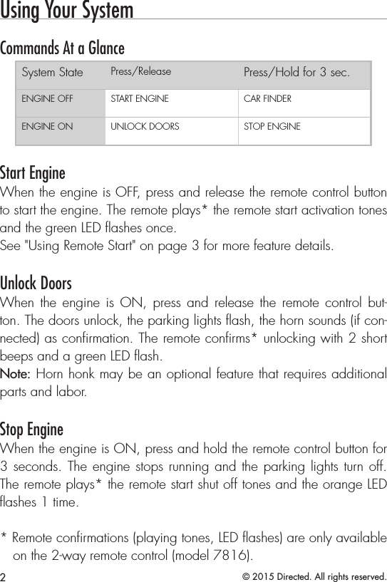 2© 2015 Directed. All rights reserved.Using Your System  Commands At a GlanceSystem State Press/Release Press/Hold for 3 sec.ENGINE OFF START ENGINE CAR FINDERENGINE ON UNLOCK DOORS STOP ENGINEStart EngineWhen the engine is OFF, press and release the remote control button to start the engine. The remote plays* the remote start activation tones and the green LED ﬂashes once.See &quot;Using Remote Start&quot; on page 3 for more feature details.Unlock DoorsWhen the engine is ON, press and release the remote control but-ton. The doors unlock, the parking lights ﬂash, the horn sounds (if con-nected) as conﬁrmation. The remote conﬁrms* unlocking with 2 short beeps and a green LED ﬂash. Note: Horn honk may be an optional feature that requires additional parts and labor.Stop EngineWhen the engine is ON, press and hold the remote control button for 3 seconds. The engine stops running and the parking lights turn off. The remote plays* the remote start shut off tones and the orange LED ﬂashes 1 time. * Remote conﬁrmations (playing tones, LED ﬂashes) are only available on the 2-way remote control (model 7816).