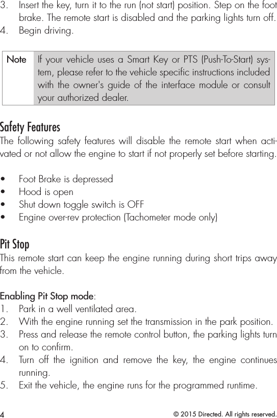 4© 2015 Directed. All rights reserved.3.  Insert the key, turn it to the run (not start) position. Step on the foot brake. The remote start is disabled and the parking lights turn off. 4.  Begin driving.Note If your vehicle uses a Smart Key or PTS (Push-To-Start) sys-tem, please refer to the vehicle speciﬁc instructions included with the owner&apos;s guide of the interface module or consult your authorized dealer. Safety FeaturesThe following safety features will disable the remote start when acti-vated or not allow the engine to start if not properly set before starting.•  Foot Brake is depressed•  Hood is open•  Shut down toggle switch is OFF •  Engine over-rev protection (Tachometer mode only)Pit StopThis remote start can keep the engine running during short trips away from the vehicle.  Enabling Pit Stop mode:1.  Park in a well ventilated area.2.  With the engine running set the transmission in the park position.  3.  Press and release the remote control button, the parking lights turn on to conﬁrm.4.  Turn off the ignition and remove the key, the engine continues running. 5.  Exit the vehicle, the engine runs for the programmed runtime.