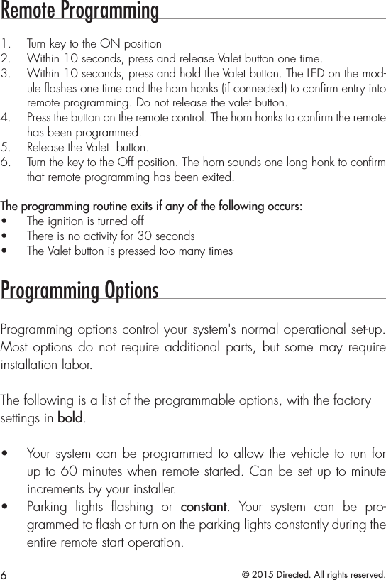 6© 2015 Directed. All rights reserved.Remote Programming1.  Turn key to the ON position2.  Within 10 seconds, press and release Valet button one time.3.  Within 10 seconds, press and hold the Valet button. The LED on the mod-ule ﬂashes one time and the horn honks (if connected) to conﬁrm entry into remote programming. Do not release the valet button.4.  Press the button on the remote control. The horn honks to conﬁrm the remote has been programmed.5.  Release the Valet  button. 6.  Turn the key to the Off position. The horn sounds one long honk to conﬁrm that remote programming has been exited.The programming routine exits if any of the following occurs:•  The ignition is turned off•  There is no activity for 30 seconds•  The Valet button is pressed too many timesProgramming OptionsProgramming options control your system&apos;s normal operational set-up. Most options do not require additional parts, but some may require installation labor.The following is a list of the programmable options, with the factorysettings in bold.•  Your system can be programmed to allow the vehicle to run for up to 60 minutes when remote started. Can be set up to minute increments by your installer.•  Parking lights ﬂashing or constant. Your system can be pro-grammed to ﬂash or turn on the parking lights constantly during the entire remote start operation.  
