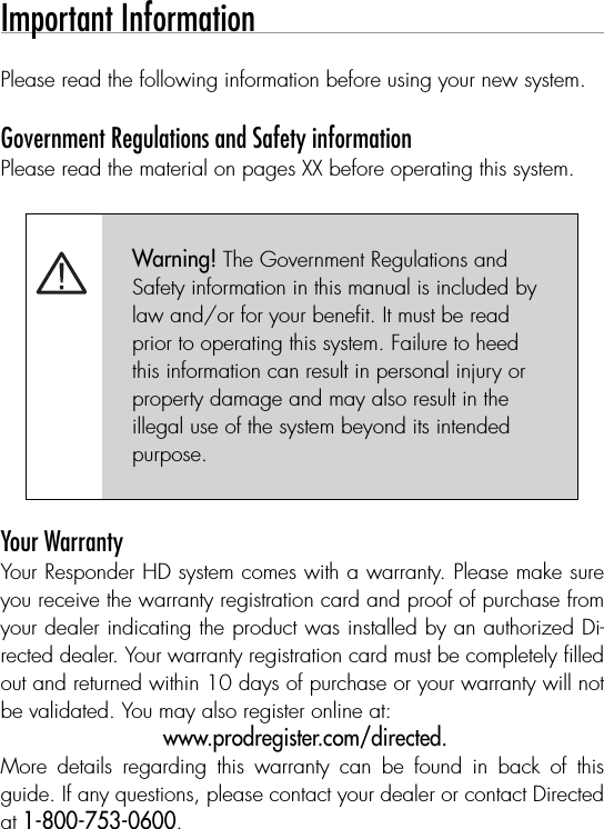 Important Information Please read the following information before using your new system.Government Regulations and Safety information Please read the material on pages XX before operating this system.Warning! The Government Regulations and Safety information in this manual is included by law and/or for your beneﬁt. It must be read prior to operating this system. Failure to heed this information can result in personal injury or property damage and may also result in the illegal use of the system beyond its intended purpose. Your WarrantyYour Responder HD system comes with a warranty. Please make sure you receive the warranty registration card and proof of purchase from your dealer indicating the product was installed by an authorized Di-rected dealer. Your warranty registration card must be completely ﬁlled out and returned within 10 days of purchase or your warranty will not be validated. You may also register online at: www.prodregister.com/directed. More  details  regarding  this  warranty  can  be  found  in  back  of  this guide. If any questions, please contact your dealer or contact Directed at 1-800-753-0600.