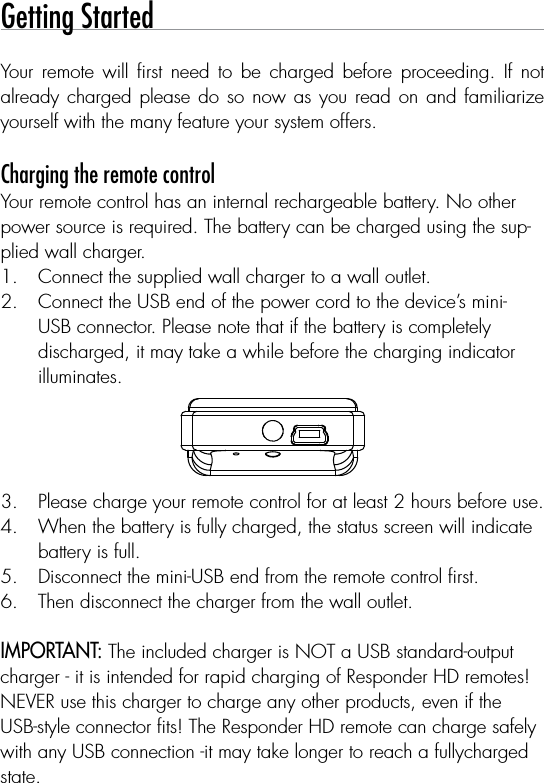 Getting StartedYour  remote  will  ﬁrst  need  to  be  charged  before  proceeding.  If  not already charged please do so now as you read on and  familiarize yourself with the many feature your system offers.  Charging the remote controlYour remote control has an internal rechargeable battery. No otherpower source is required. The battery can be charged using the sup-plied wall charger.Connect the supplied wall charger to a wall outlet.1. Connect the USB end of the power cord to the device’s mini-2. USB connector. Please note that if the battery is completely discharged, it may take a while before the charging indicator illuminates.1-800-274-0200RPN  7941VIC: 1513A-7941FCC ID:EZSDEI79411-800-274-0200RPN  7941PIC: 1513A-7941FCC ID:EZSDEI79411-800-274-0200RPN  7941XIC: 1513A-7941FCC ID:EZSDEI7941Please charge your remote control for at least 2 hours before use.3. When the battery is fully charged, the status screen will indicate 4. battery is full.Disconnect the mini-USB end from the remote control ﬁrst.5. Then disconnect the charger from the wall outlet.6. IMPORTANT: The included charger is NOT a USB standard-outputcharger - it is intended for rapid charging of Responder HD remotes!NEVER use this charger to charge any other products, even if theUSB-style connector ﬁts! The Responder HD remote can charge safely with any USB connection -it may take longer to reach a fullycharged state.