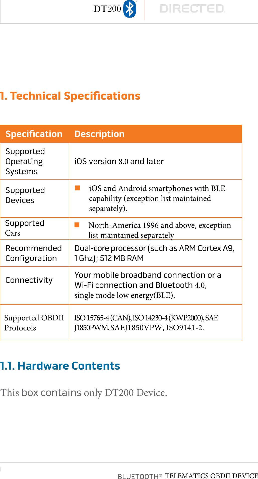 page 51. Technical SpeciﬁcationsSpeciﬁcation DescriptionSupported Operating SystemsiOS version 8.0 and laterSupported DevicesniOS and Android smartphones with BLEcapability (exception list maintainedseparately).Recommended  ConﬁgurationDual-core processor (such as ARM Cortex A9, 1 Ghz); 512 MB RAMConnectivity  Your mobile broadband connection or a Wi-Fi connection and Bluetooth 4.0, single mode low energy(BLE).1.1. Hardware ContentsThis box contains only DT200 Device.DT200Supported OBDII Protocols ISO 15765-4 (CAN), ISO 14230-4 (KWP2000), SAE J1850PWM, SAEJ1850VPW, ISO9141-2.Supported CarsnNorth-America 1996 and above, exceptionlist maintained separatelyTELEMATICS OBDII DEVICE