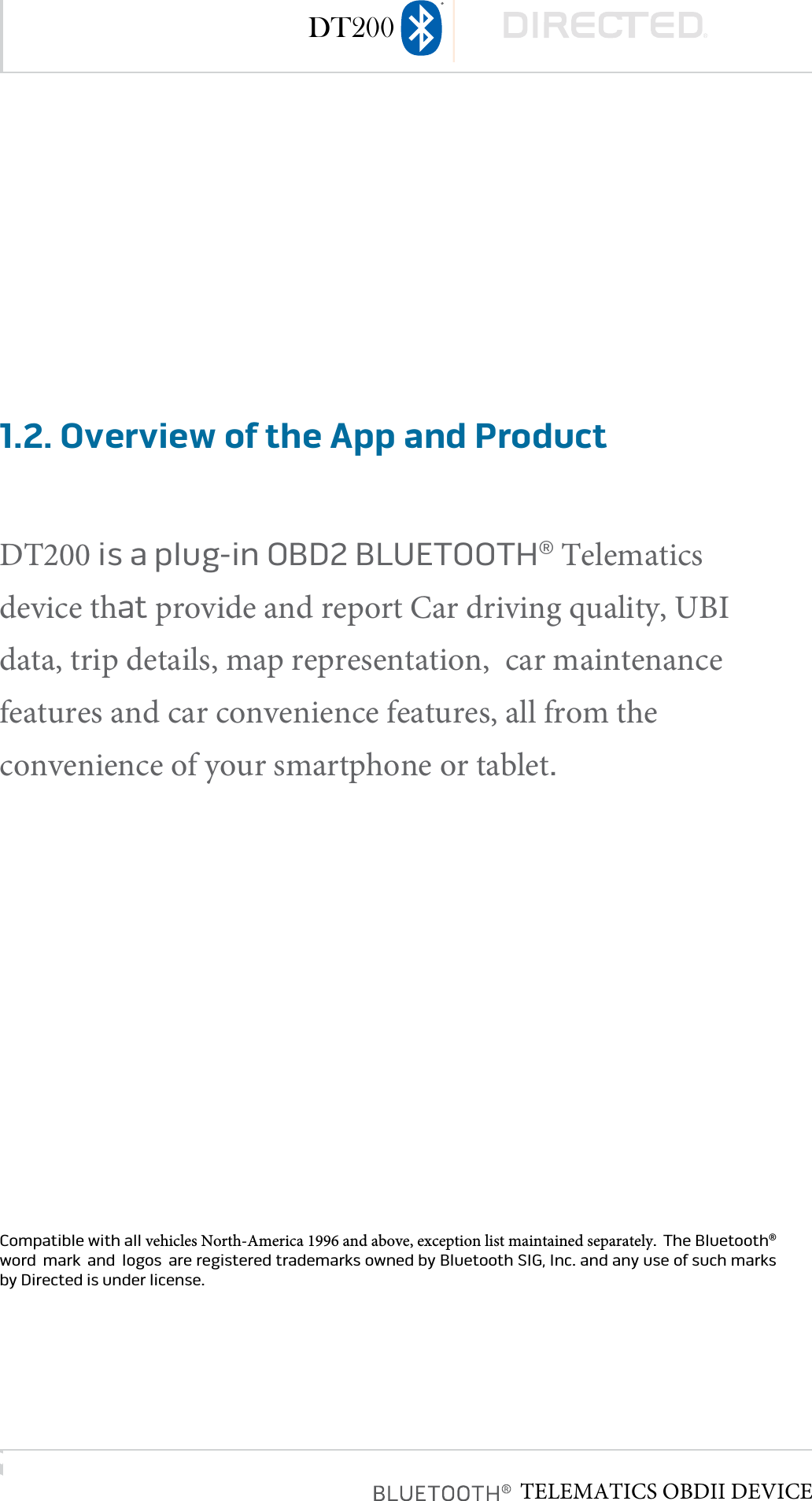 page 61.2. Overview of the App and ProductDT200 is a plug-in OBD2 BLUETOOTH® Telematics device that provide and report Car driving quality, UBI data, trip details, map representation,  car maintenance features and car convenience features, all from the convenience of your smartphone or tablet�Compatible with all vehicles North-America 1996 and above, exception list maintained separately�  The Bluetooth® word  mark  and  logos  are registered trademarks owned by Bluetooth SIG, Inc� and any use of such marks by Directed is under license� DT200TELEMATICS OBDII DEVICE