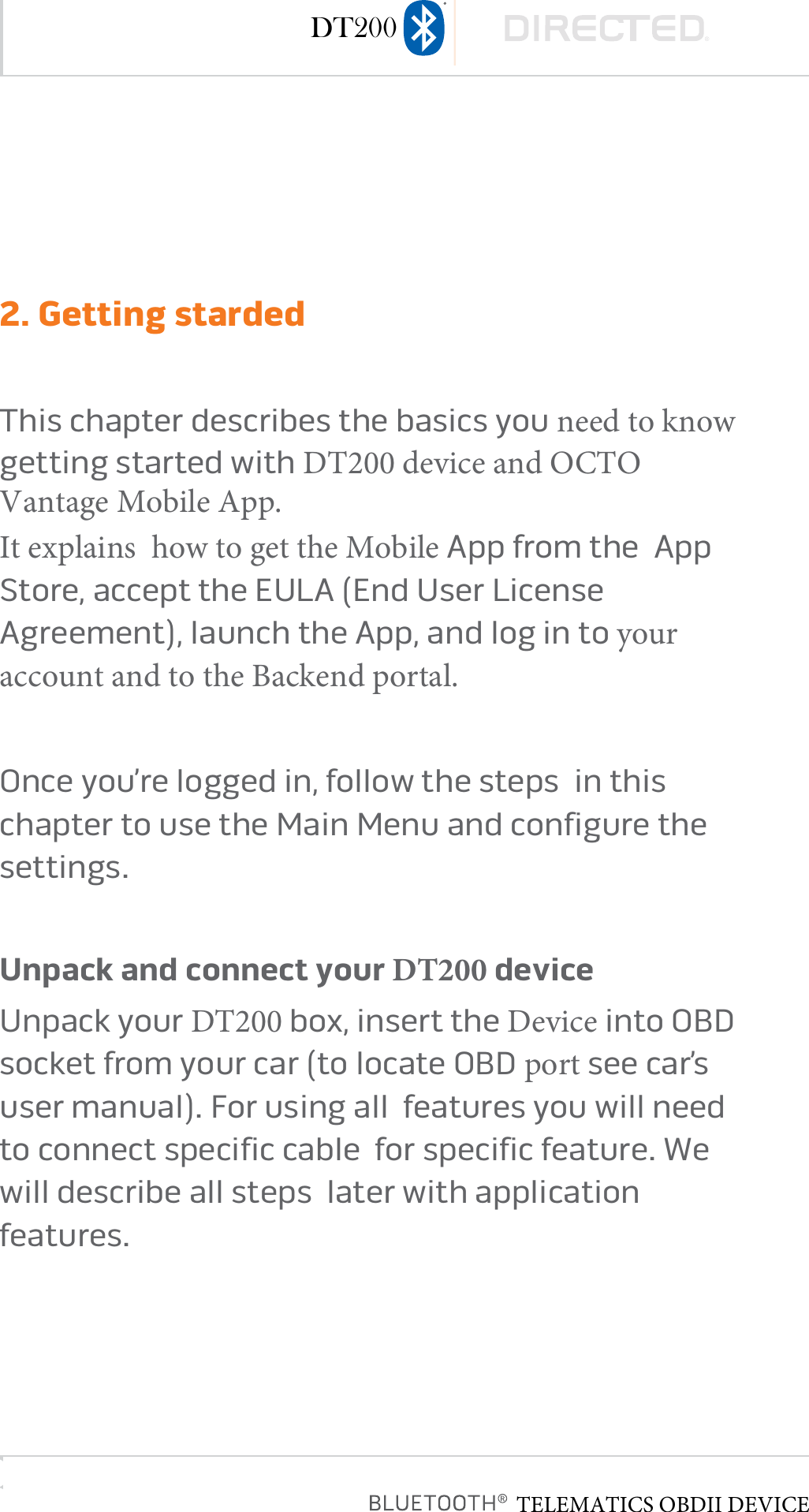page 82. Getting stardedThis chapter describes the basics you need to know  getting started with DT200 device and OCTO Vantage Mobile App. It explains  how to get the Mobile App from the  App Store, accept the EULA (End User License Agreement), launch the App, and log in to your account and to the Backend portal.Once you’re logged in, follow the steps  in this chapter to use the Main Menu and configure the settings�  Unpack and connect your DT200 deviceUnpack your DT200 box, insert the Device into OBD socket from your car (to locate OBD port see car’s user manual)� For using all  features you will need to connect specific cable  for specific feature� We will describe all steps  later with application features�TELEMATICS OBDII DEVICEDT200