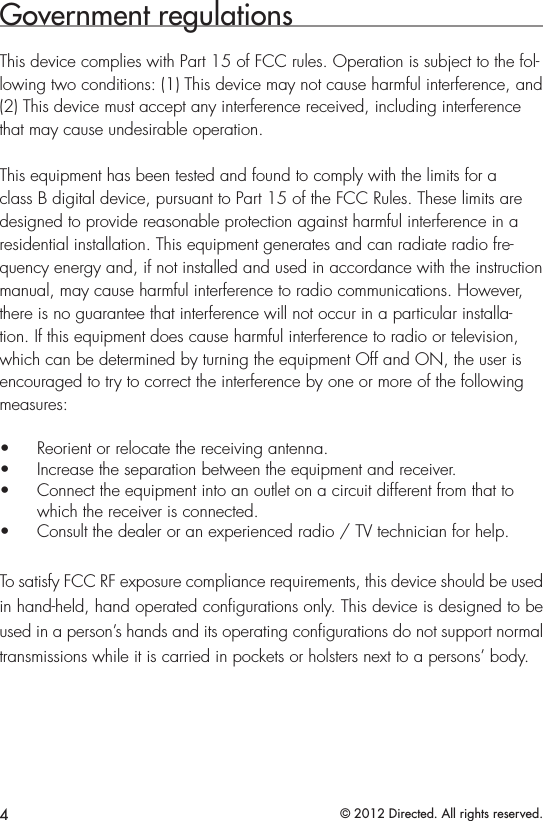 4© 2012 Directed. All rights reserved.Government regulationsThis device complies with Part 15 of FCC rules. Operation is subject to the fol-lowing two conditions: (1) This device may not cause harmful interference, and (2) This device must accept any interference received, including interference that may cause undesirable operation.This equipment has been tested and found to comply with the limits for a class B digital device, pursuant to Part 15 of the FCC Rules. These limits are designed to provide reasonable protection against harmful interference in a residential installation. This equipment generates and can radiate radio fre-quency energy and, if not installed and used in accordance with the instruction manual, may cause harmful interference to radio communications. However, there is no guarantee that interference will not occur in a particular installa-tion. If this equipment does cause harmful interference to radio or television, which can be determined by turning the equipment Off and ON, the user is encouraged to try to correct the interference by one or more of the following measures:• Reorient or relocate the receiving antenna.• Increase the separation between the equipment and receiver.• Connect the equipment into an outlet on a circuit different from that to which the receiver is connected.• Consult the dealer or an experienced radio / TV technician for help.To satisfy FCC RF exposure compliance requirements, this device should be used in hand-held, hand operated conﬁgurations only. This device is designed to be used in a person’s hands and its operating conﬁgurations do not support normal transmissions while it is carried in pockets or holsters next to a persons’ body.