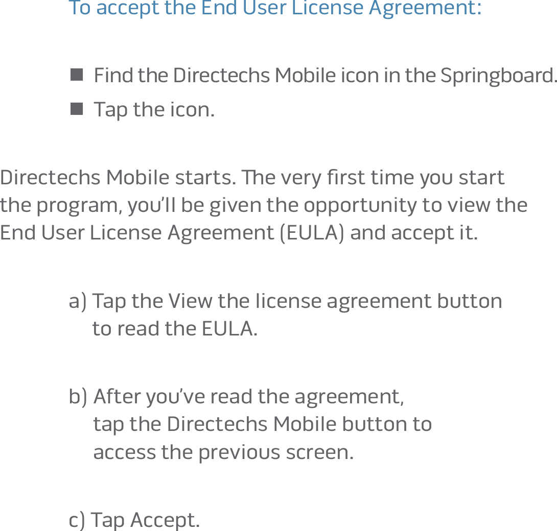 page 10To accept the End User License Agreement: n  Find the Directechs Mobile icon in the Springboard� n  Tap the icon� Directechs Mobile starts� e very ﬁrst time you start  the program, you’ll be given the opportunity to view the  End User License Agreement (EULA) and accept it� a)  Tap the View the license agreement button  to read the EULA�b)  After you’ve read the agreement,  tap the Directechs Mobile button to  access the previous screen�c)  Tap Accept�