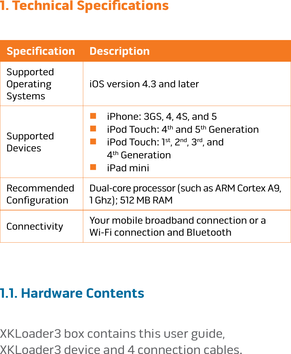 page 51. Technical Speciﬁcations Speciﬁcation DescriptionSupported  Operating SystemsiOS version 4�3 and laterSupported  Devicesn iPhone: 3GS, 4, 4S, and 5n iPod Touch: 4th and 5th Generationn  iPod Touch: 1st, 2nd, 3rd, and  4th Generationn iPad miniRecommended  ConﬁgurationDual-core processor (such as ARM Cortex A9,  1 Ghz); 512 MB RAMConnectivity  Your mobile broadband connection or a  Wi-Fi connection and Bluetooth1.1. Hardware ContentsXKLoader3 box contains this user guide,  XKLoader3 device and 4 connection cables�