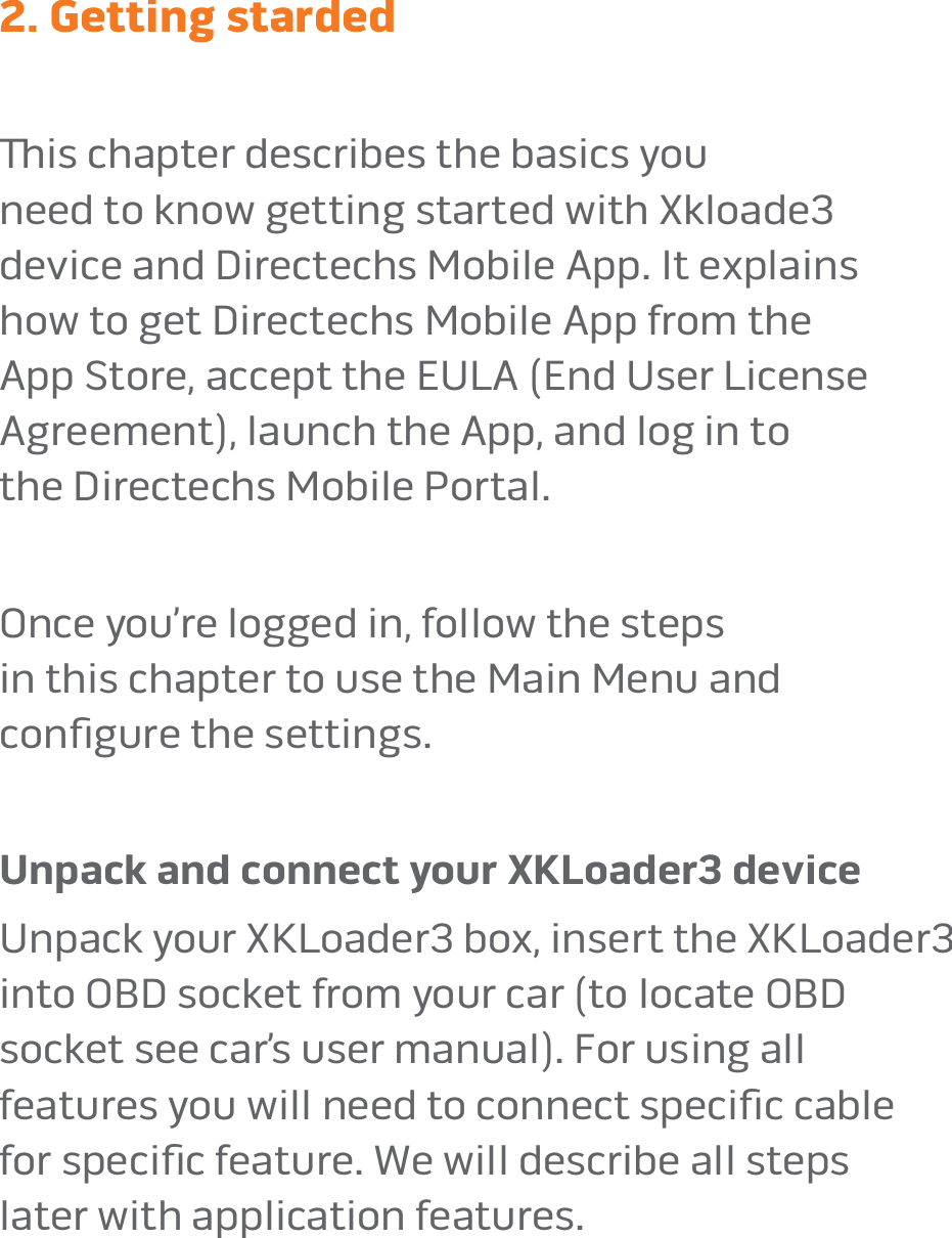 page 82. Getting stardedis chapter describes the basics you  need to know getting started with Xkloade3  device and Directechs Mobile App� It explains  how to get Directechs Mobile App from the  App Store, accept the EULA (End User License  Agreement), launch the App, and log in to  the Directechs Mobile Portal� Once you’re logged in, follow the steps  in this chapter to use the Main Menu and  conﬁgure the settings�  Unpack and connect your XKLoader3 deviceUnpack your XKLoader3 box, insert the XKLoader3  into OBD socket from your car (to locate OBD  socket see car’s user manual)� For using all  features you will need to connect speciﬁc cable  for speciﬁc feature� We will describe all steps  later with application features�