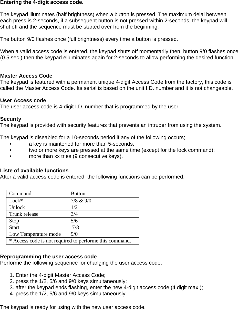     Entering the 4-digit access code.  The keypad illuminates (half brightness) when a button is pressed. The maximum delai between each press is 2-seconds, if a subsequent button is not pressed within 2-seconds, the keypad will shut off and the sequence must be started over from the beginning.  The button 9/0 flashes once (full brightness) every time a button is pressed.  When a valid access code is entered, the keypad shuts off momentarily then, button 9/0 flashes once  (0.5 sec.) then the keypad elluminates again for 2-seconds to allow performing the desired function. Master Access Code  The keypad is featured with a permanent unique 4-digit Access Code from the factory, this code is called the Master Access Code. Its serial is based on the unit I.D. number and it is not changeable.  User Access code  The user access code is 4-digit I.D. number that is programmed by the user.  Security  The keypad is provided with security features that prevents an intruder from using the system. The keypad is diseabled for a 10-seconds period if any of the following occurs;  •  a key is maintened for more than 5-seconds;  •  two or more keys are pressed at the same time (except for the lock command);  •  more than xx tries (9 consecutive keys).  Liste of available functions  After a valid access code is entered, the following functions can be performed.  Reprogramming the user access code Performe the following sequence for changing the user access code.   1. Enter the 4-digit Master Access Code;   2. press the 1/2, 5/6 and 9/0 keys simultaneously;   3. after the keypad ends flashing, enter the new 4-digit access code (4 digit max.);   4. press the 1/2, 5/6 and 9/0 keys simultaneously.  The keypad is ready for using with the new user access code.  Command   Button  Lock*   7/8 &amp; 9/0  Unlock   1/2  Trunk release   3/4  Stop   5/6  Start   7/8  Low Temperature mode   9/0  * Access code is not required to performe this command.  