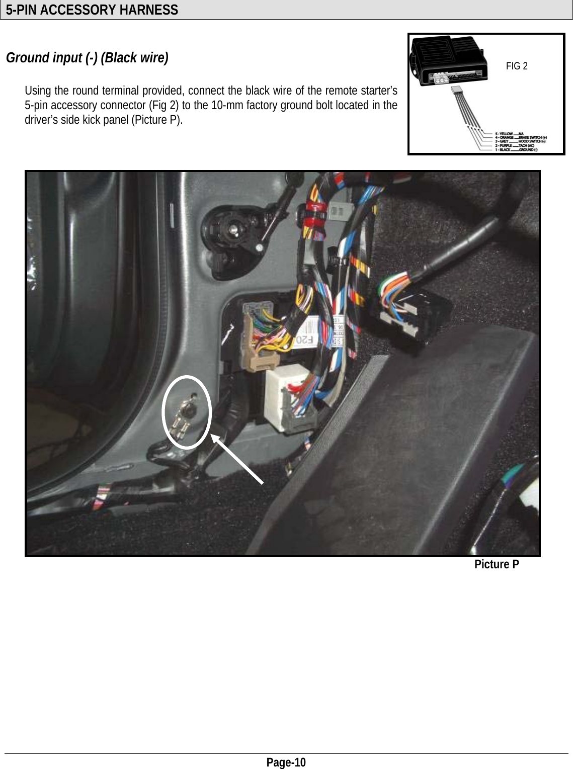  Page-10 5-PIN ACCESSORY HARNESS  Ground input (-) (Black wire)  FIG 2  Using the round terminal provided, connect the black wire of the remote starter’s 5-pin accessory connector (Fig 2) to the 10-mm factory ground bolt located in the driver’s side kick panel (Picture P).                                                                    Picture P             