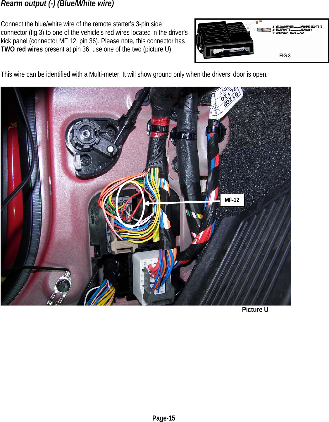  Page-15   Rearm output (-) (Blue/White wire)  Connect the blue/white wire of the remote starter&apos;s 3-pin side connector (fig 3) to one of the vehicle&apos;s red wires located in the driver&apos;s kick panel (connector MF 12, pin 36). Please note, this connector has TWO red wires present at pin 36, use one of the two (picture U).   FIG 3   This wire can be identified with a Multi-meter. It will show ground only when the drivers’ door is open.   MF-12            Picture U            