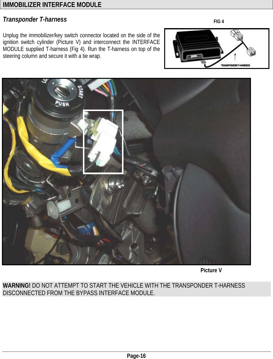  Page-16  IMMOBILIZER INTERFACE MODULE Transponder T-harness   FIG 4  Unplug the immobilizer/key switch connector located on the side of the ignition switch cylinder (Picture V) and interconnect the INTERFACE MODULE supplied T-harness (Fig 4). Run the T-harness on top of the steering column and secure it with a tie wrap.                                        Picture V    WARNING! DO NOT ATTEMPT TO START THE VEHICLE WITH THE TRANSPONDER T-HARNESS DISCONNECTED FROM THE BYPASS INTERFACE MODULE.       