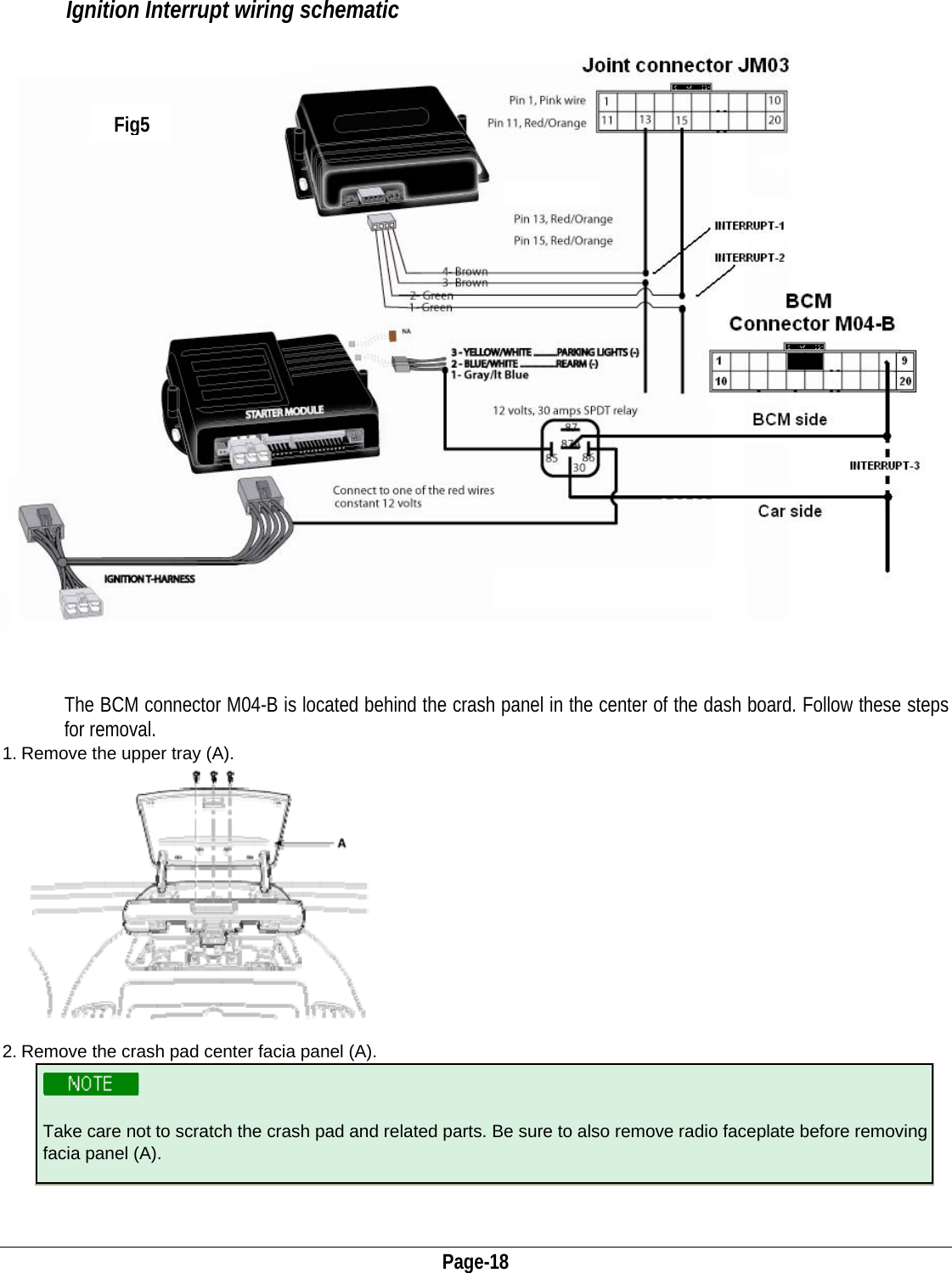  Page-18           Ignition Interrupt wiring schematic                                                                                                   The BCM connector M04-B is located behind the crash panel in the center of the dash board. Follow these steps  for removal. 1. Remove the upper tray (A). 2. Remove the crash pad center facia panel (A).  Take care not to scratch the crash pad and related parts. Be sure to also remove radio faceplate before removing facia panel (A).   Fig5 