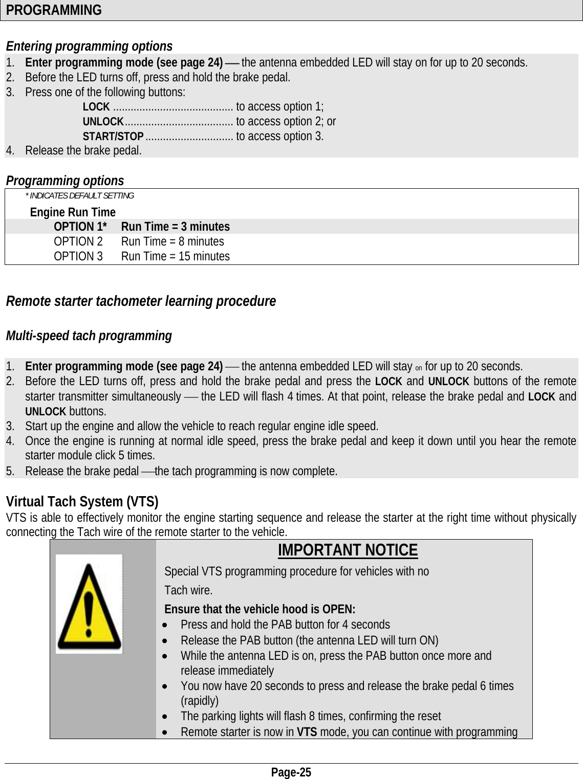  Page-25 PROGRAMMING  Entering programming options  1. Enter programming mode (see page 24) ⎯ the antenna embedded LED will stay on for up to 20 seconds.  2. Before the LED turns off, press and hold the brake pedal. 3. Press one of the following buttons: LOCK ......................................... to access option 1; UNLOCK .....................................  to  access  option 2; or START/STOP .............................. to  access option 3. 4. Release the brake pedal.  Programming options * INDICATES DEFAULT SETTING Engine Run Time OPTION 1*  Run Time = 3 minutes OPTION 2  Run Time = 8 minutes OPTION 3  Run Time = 15 minutes  Remote starter tachometer learning procedure  Multi-speed tach programming  1. Enter programming mode (see page 24) ⎯ the antenna embedded LED will stay on for up to 20 seconds.  2. Before the LED turns off, press and hold the brake pedal and press the LOCK and UNLOCK buttons of the remote starter transmitter simultaneously ⎯ the LED will flash 4 times. At that point, release the brake pedal and LOCK and UNLOCK buttons. 3. Start up the engine and allow the vehicle to reach regular engine idle speed. 4. Once the engine is running at normal idle speed, press the brake pedal and keep it down until you hear the remote starter module click 5 times. 5. Release the brake pedal ⎯the tach programming is now complete.  Virtual Tach System (VTS) VTS is able to effectively monitor the engine starting sequence and release the starter at the right time without physically connecting the Tach wire of the remote starter to the vehicle.     IMPORTANT NOTICE Special VTS programming procedure for vehicles with no  Tach wire.  Ensure that the vehicle hood is OPEN:  • Press and hold the PAB button for 4 seconds • Release the PAB button (the antenna LED will turn ON) • While the antenna LED is on, press the PAB button once more and release immediately • You now have 20 seconds to press and release the brake pedal 6 times (rapidly) • The parking lights will flash 8 times, confirming the reset • Remote starter is now in VTS mode, you can continue with programming  