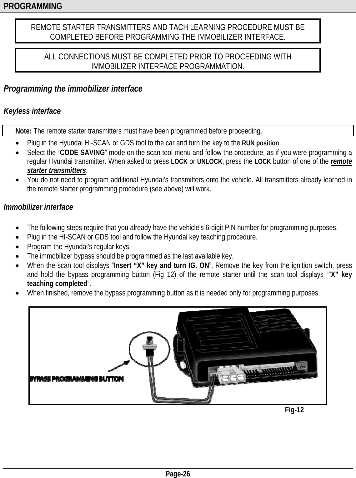  Page-26 PROGRAMMING  REMOTE STARTER TRANSMITTERS AND TACH LEARNING PROCEDURE MUST BE COMPLETED BEFORE PROGRAMMING THE IMMOBILIZER INTERFACE.  ALL CONNECTIONS MUST BE COMPLETED PRIOR TO PROCEEDING WITH IMMOBILIZER INTERFACE PROGRAMMATION.        Programming the immobilizer interface  Keyless interface  Note: The remote starter transmitters must have been programmed before proceeding. • Plug in the Hyundai HI-SCAN or GDS tool to the car and turn the key to the RUN position. • Select the “CODE SAVING” mode on the scan tool menu and follow the procedure, as if you were programming a regular Hyundai transmitter. When asked to press LOCK or UNLOCK, press the LOCK button of one of the remote starter transmitters.  • You do not need to program additional Hyundai’s transmitters onto the vehicle. All transmitters already learned in the remote starter programming procedure (see above) will work.  Immobilizer interface  • The following steps require that you already have the vehicle’s 6-digit PIN number for programming purposes. • Plug in the HI-SCAN or GDS tool and follow the Hyundai key teaching procedure. • Program the Hyundai’s regular keys. • The immobilizer bypass should be programmed as the last available key.  • When the scan tool displays “Insert “X” key and turn IG. ON”, Remove the key from the ignition switch, press and hold the bypass programming button (Fig 12) of the remote starter until the scan tool displays “”X” key teaching completed”. • When finished, remove the bypass programming button as it is needed only for programming purposes.               Fig-12       