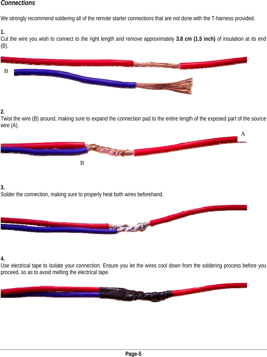  Page-5 Connections  We strongly recommend soldering all of the remote starter connections that are not done with the T-harness provided.   1. Cut the wire you wish to connect to the right length and remove approximately 3.8 cm (1.5 inch) of insulation at its end (B).      2. Twist the wire (B) around, making sure to expand the connection pad to the entire length of the exposed part of the source wire (A).      B B A  3. Solder the connection, making sure to properly heat both wires beforehand.      4. Use electrical tape to isolate your connection. Ensure you let the wires cool down from the soldering process before you proceed, so as to avoid melting the electrical tape.  