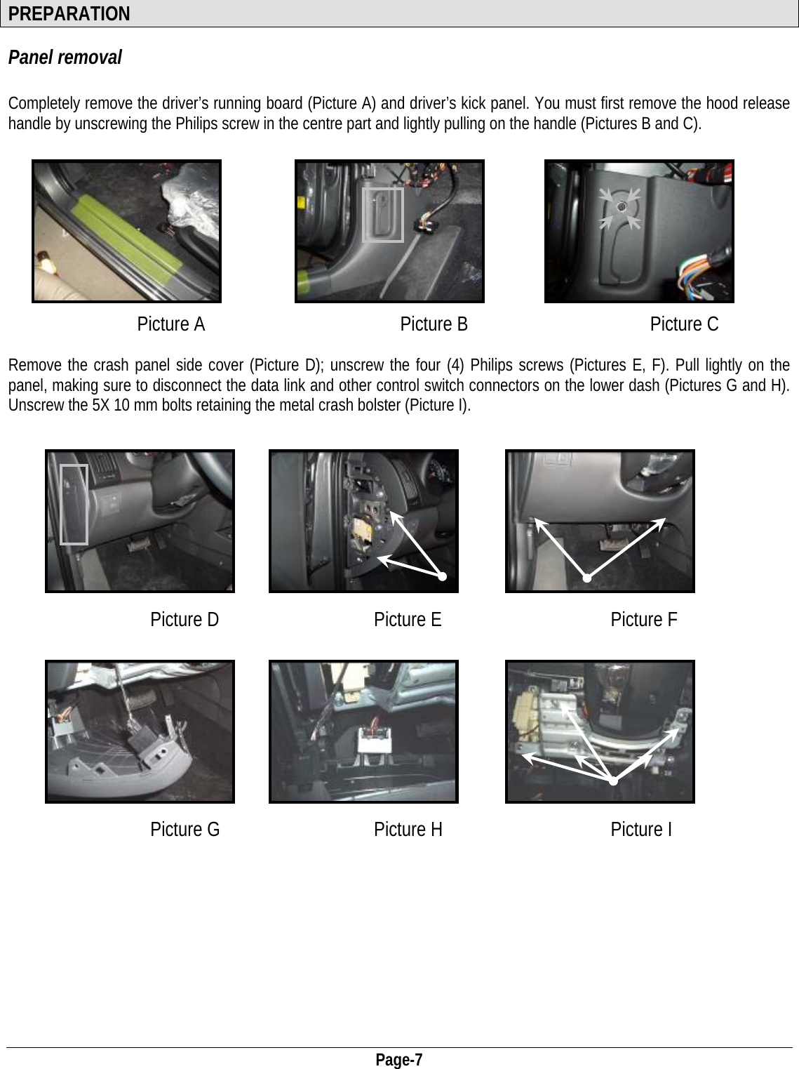  Page-7 PREPARATION Panel removal  Completely remove the driver’s running board (Picture A) and driver’s kick panel. You must first remove the hood release handle by unscrewing the Philips screw in the centre part and lightly pulling on the handle (Pictures B and C).          Picture A  Picture B Picture C   Remove the crash panel side cover (Picture D); unscrew the four (4) Philips screws (Pictures E, F). Pull lightly on the panel, making sure to disconnect the data link and other control switch connectors on the lower dash (Pictures G and H). Unscrew the 5X 10 mm bolts retaining the metal crash bolster (Picture I).           Picture D  Picture E Picture F                                                           Picture G  Picture H Picture I     